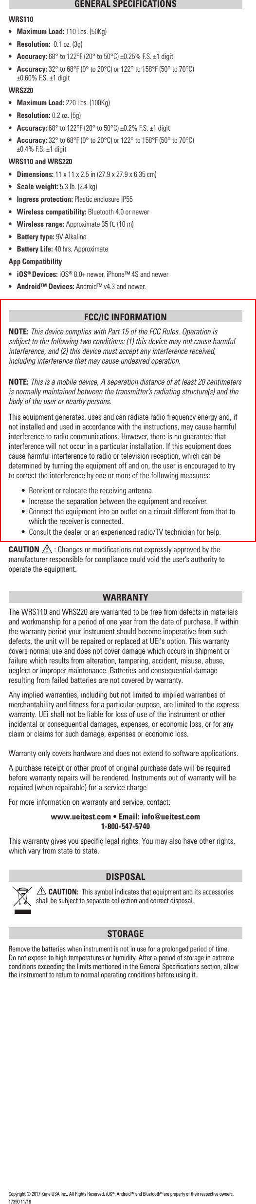 GENERAL SPECIFICATIONSWRS110&bull;  Maximum Load: 110 Lbs. (50Kg)&bull; Resolution:  0.1 oz. (3g)&bull; Accuracy: 68&deg; to 122&deg;F (20&deg; to 50&deg;C) &plusmn;0.25% F.S. &plusmn;1 digit&bull; Accuracy: 32&deg; to 68&deg;F (0&deg; to 20&deg;C) or 122&deg; to 158&deg;F (50&deg; to 70&deg;C)      &plusmn;0.60% F.S. &plusmn;1 digitWRS220&bull;   Maximum Load: 220 Lbs. (100Kg)&bull; Resolution: 0.2 oz. (5g)&bull; Accuracy: 68&deg; to 122&deg;F (20&deg; to 50&deg;C) &plusmn;0.2% F.S. &plusmn;1 digit&bull; Accuracy: 32&deg; to 68&deg;F (0&deg; to 20&deg;C) or 122&deg; to 158&deg;F (50&deg; to 70&deg;C)     &plusmn;0.4% F.S. &plusmn;1 digitWRS110 and WRS220&bull; Dimensions: 11 x 11 x 2.5 in (27.9 x 27.9 x 6.35 cm)&bull;  Scale weight: 5.3 lb. (2.4 kg)&bull;  Ingress protection: Plastic enclosure IP55&bull;   Wireless compatibility: Bluetooth 4.0 or newer&bull;   Wireless range: Approximate 35 ft. (10 m)&bull;   Battery type: 9V Alkaline&bull;  Battery Life: 40 hrs. ApproximateApp Compatibility&bull; iOS&reg; Devices: iOS&reg; 8.0+ newer, iPhone&trade; 4S and newer&bull;  Android&trade; Devices: Android&trade; v4.3 and newer.FCC/IC INFORMATIONNOTE: This device complies with Part 15 of the FCC Rules. Operation is subject to the following two conditions: (1) this device may not cause harmful interference, and (2) this device must accept any interference received, including interference that may cause undesired operation.NOTE: This is a mobile device, A separation distance of at least 20 centimeters is normally maintained between the transmitter&rsquo;s radiating structure(s) and the body of the user or nearby persons.This equipment generates, uses and can radiate radio frequency energy and, if not installed and used in accordance with the instructions, may cause harmful interference to radio communications. However, there is no guarantee that interference will not occur in a particular installation. If this equipment does cause harmful interference to radio or television reception, which can be determined by turning the equipment off and on, the user is encouraged to try to correct the interference by one or more of the following measures:&bull;  Reorient or relocate the receiving antenna.&bull;  Increase the separation between the equipment and receiver.&bull;  Connect the equipment into an outlet on a circuit different from that to which the receiver is connected.&bull;  Consult the dealer or an experienced radio/TV technician for help.CAUTION  : Changes or modiﬁcations not expressly approved by the manufacturer responsible for compliance could void the user&rsquo;s authority to operate the equipment.WARRANTY The WRS110 and WRS220 are warranted to be free from defects in materials and workmanship for a period of one year from the date of purchase. If within the warranty period your instrument should become inoperative from such defects, the unit will be repaired or replaced at UEi&rsquo;s option. This warranty covers normal use and does not cover damage which occurs in shipment or failure which results from alteration, tampering, accident, misuse, abuse, neglect or improper maintenance. Batteries and consequential damage resulting from failed batteries are not covered by warranty.Any implied warranties, including but not limited to implied warranties of merchantability and fitness for a particular purpose, are limited to the express warranty. UEi shall not be liable for loss of use of the instrument or other incidental or consequential damages, expenses, or economic loss, or for any claim or claims for such damage, expenses or economic loss. Warranty only covers hardware and does not extend to software applications. A purchase receipt or other proof of original purchase date will be required before warranty repairs will be rendered. Instruments out of warranty will be repaired (when repairable) for a service chargeFor more information on warranty and service, contact: www.ueitest.com &bull; Email: info@ueitest.com1-800-547-5740This warranty gives you specific legal rights. You may also have other rights, which vary from state to state.DISPOSAL CAUTION:  This symbol indicates that equipment and its accessories shall be subject to separate collection and correct disposal.STORAGERemove the batteries when instrument is not in use for a prolonged period of time. Do not expose to high temperatures or humidity. After a period of storage in extreme conditions exceeding the limits mentioned in the General Speciﬁcations section, allow the instrument to return to normal operating conditions before using it.Copyright &copy; 2017 Kane USA Inc.. All Rights Reserved. iOS&reg;, Android&trade; and Bluetooth&reg; are property of their respective owners.17390 11/16