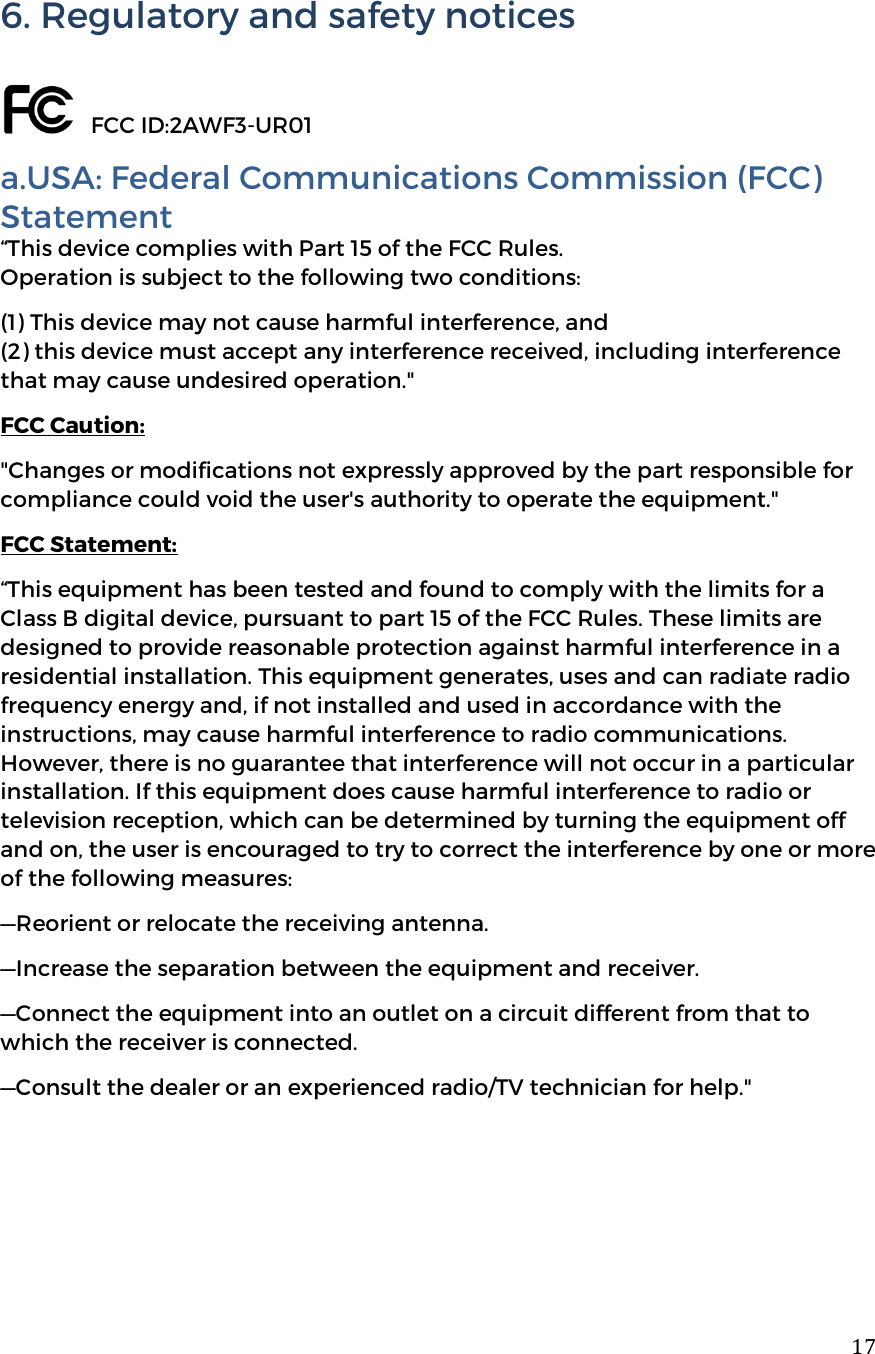  176. Regulatory and safety notices     FCC ID:2AWF3-UR01 a.USA: Federal Communications Commission (FCC) Statement &ldquo;This device complies with Part 15 of the FCC Rules.  Operation is subject to the following two conditions:  (1) This device may not cause harmful interference, and  (2) this device must accept any interference received, including interference that may cause undesired operation." FCC Caution: "Changes or modifications not expressly approved by the part responsible for compliance could void the user's authority to operate the equipment." FCC Statement:  &ldquo;This equipment has been tested and found to comply with the limits for a Class B digital device, pursuant to part 15 of the FCC Rules. These limits are designed to provide reasonable protection against harmful interference in a residential installation. This equipment generates, uses and can radiate radio frequency energy and, if not installed and used in accordance with the instructions, may cause harmful interference to radio communications. However, there is no guarantee that interference will not occur in a particular installation. If this equipment does cause harmful interference to radio or television reception, which can be determined by turning the equipment off and on, the user is encouraged to try to correct the interference by one or more of the following measures: &mdash;Reorient or relocate the receiving antenna. &mdash;Increase the separation between the equipment and receiver. &mdash;Connect the equipment into an outlet on a circuit different from that to which the receiver is connected. &mdash;Consult the dealer or an experienced radio/TV technician for help."     
