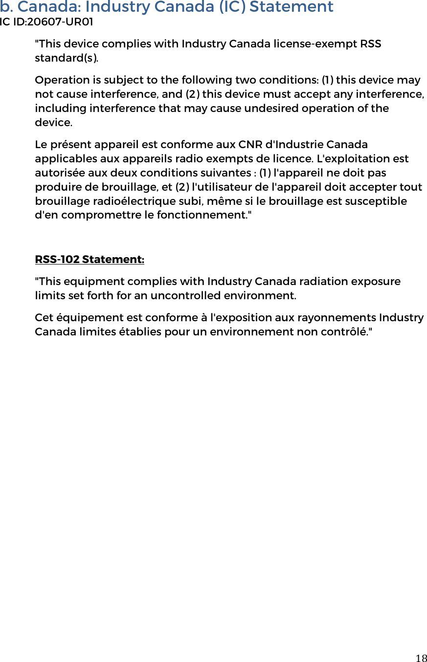  18b. Canada: Industry Canada (IC) Statement IC ID:20607-UR01 "This device complies with Industry Canada license-exempt RSS standard(s). Operation is subject to the following two conditions: (1) this device may not cause interference, and (2) this device must accept any interference, including interference that may cause undesired operation of the device. Le pr&eacute;sent appareil est conforme aux CNR d'Industrie Canada applicables aux appareils radio exempts de licence. L'exploitation est autoris&eacute;e aux deux conditions suivantes : (1) l'appareil ne doit pas produire de brouillage, et (2) l'utilisateur de l'appareil doit accepter tout brouillage radio&eacute;lectrique subi, m&ecirc;me si le brouillage est susceptible d'en compromettre le fonctionnement."   RSS-102 Statement: "This equipment complies with Industry Canada radiation exposure limits set forth for an uncontrolled environment. Cet &eacute;quipement est conforme &agrave; l'exposition aux rayonnements Industry Canada limites &eacute;tablies pour un environnement non contr&ocirc;l&eacute;."             