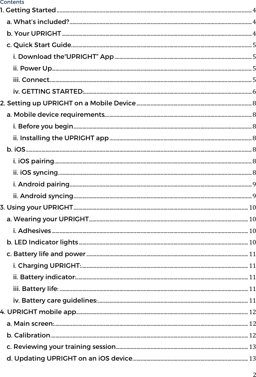  2 Contents 1. Getting Started ........................................................................................................................................................ 4 a. What&rsquo;s included? .............................................................................................................................................. 4 b. Your UPRIGHT .................................................................................................................................................... 4 c. Quick Start Guide ............................................................................................................................................. 5 i. Download the&ldquo;UPRIGHT&rdquo; App ........................................................................................................... 5 ii. Power Up............................................................................................................................................................ 5 iii. Connect.............................................................................................................................................................. 5 iv. GETTING STARTED:................................................................................................................................... 6 2. Setting up UPRIGHT on a Mobile Device .......................................................................................... 8 a. Mobile device requirements................................................................................................................... 8 i. Before you begin ........................................................................................................................................... 8 ii. Installing the UPRIGHT app ............................................................................................................... 8 b. iOS ................................................................................................................................................................................ 8 i. iOS pairing .......................................................................................................................................................... 8 ii. iOS syncing ....................................................................................................................................................... 8 i. Android pairing .............................................................................................................................................. 9 ii. Android syncing ........................................................................................................................................... 9 3. Using your UPRIGHT ........................................................................................................................................ 10 a. Wearing your UPRIGHT ............................................................................................................................ 10 i. Adhesives ......................................................................................................................................................... 10 b. LED Indicator lights .................................................................................................................................... 10 c. Battery life and power .............................................................................................................................. 11 i. Charging UPRIGHT: .................................................................................................................................. 11 ii. Battery indicator: ...................................................................................................................................... 11 iii. Battery life: ................................................................................................................................................... 11 iv. Battery care guidelines: ..................................................................................................................... 11 4. UPRIGHT mobile app ...................................................................................................................................... 12 a. Main screen: ....................................................................................................................................................... 12 b. Calibration .......................................................................................................................................................... 12 c. Reviewing your training session ....................................................................................................... 13 d. Updating UPRIGHT on an iOS device .......................................................................................... 13 
