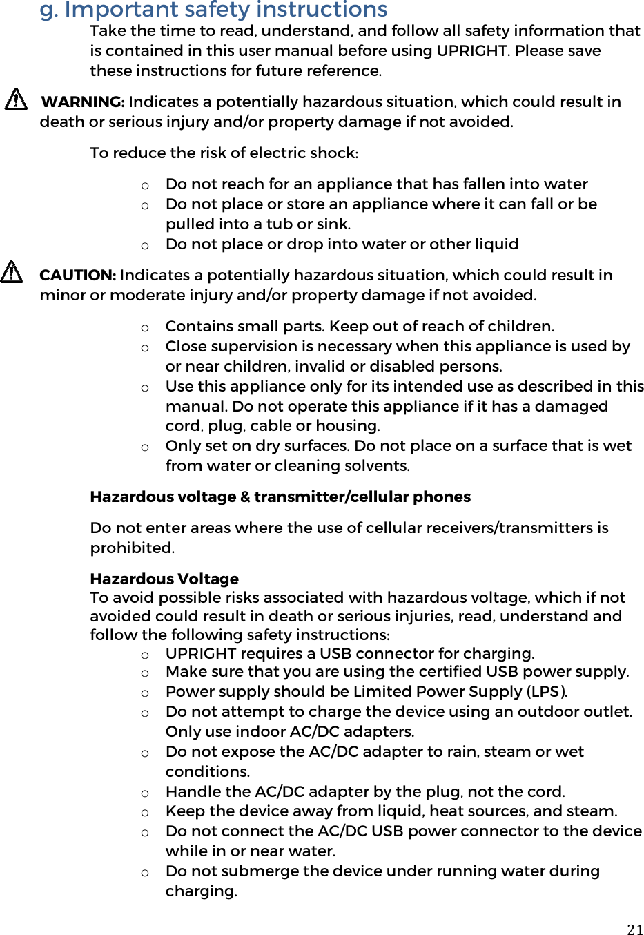  21g. Important safety instructions Take the time to read, understand, and follow all safety information that is contained in this user manual before using UPRIGHT. Please save these instructions for future reference.  WARNING: Indicates a potentially hazardous situation, which could result in death or serious injury and/or property damage if not avoided.  To reduce the risk of electric shock: o Do not reach for an appliance that has fallen into water o Do not place or store an appliance where it can fall or be pulled into a tub or sink. o Do not place or drop into water or other liquid CAUTION: Indicates a potentially hazardous situation, which could result in minor or moderate injury and/or property damage if not avoided.  o Contains small parts. Keep out of reach of children.  o Close supervision is necessary when this appliance is used by or near children, invalid or disabled persons.  o Use this appliance only for its intended use as described in this manual. Do not operate this appliance if it has a damaged cord, plug, cable or housing.  o Only set on dry surfaces. Do not place on a surface that is wet from water or cleaning solvents. Hazardous voltage &amp; transmitter/cellular phones Do not enter areas where the use of cellular receivers/transmitters is prohibited. Hazardous Voltage To avoid possible risks associated with hazardous voltage, which if not avoided could result in death or serious injuries, read, understand and follow the following safety instructions:  o UPRIGHT requires a USB connector for charging. o Make sure that you are using the certified USB power supply. o Power supply should be Limited Power Supply (LPS).  o Do not attempt to charge the device using an outdoor outlet. Only use indoor AC/DC adapters.  o Do not expose the AC/DC adapter to rain, steam or wet conditions. o Handle the AC/DC adapter by the plug, not the cord. o Keep the device away from liquid, heat sources, and steam.  o Do not connect the AC/DC USB power connector to the device while in or near water. o Do not submerge the device under running water during charging. 