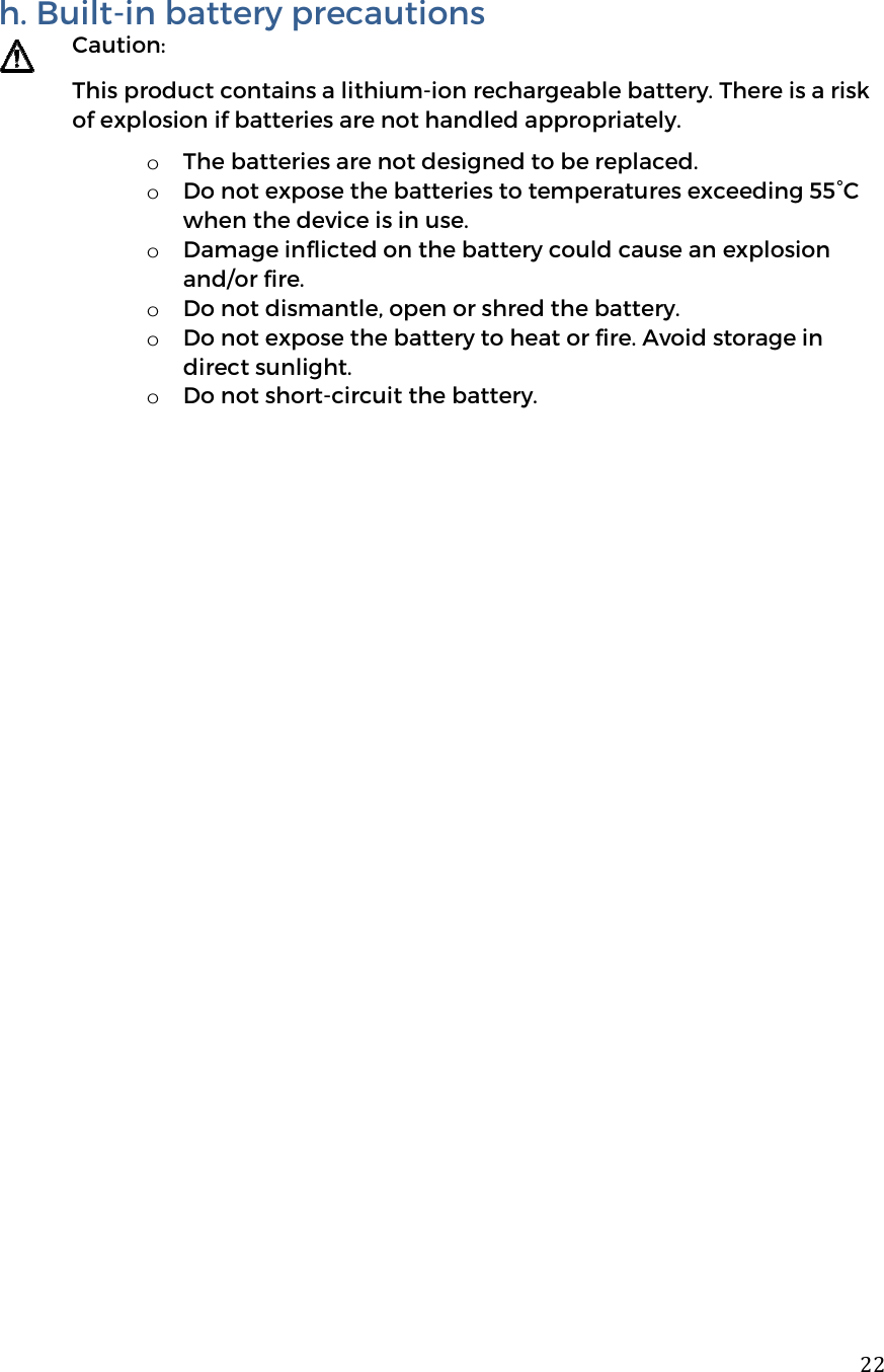  22h. Built-in battery precautions  Caution: This product contains a lithium-ion rechargeable battery. There is a risk of explosion if batteries are not handled appropriately.  o The batteries are not designed to be replaced. o Do not expose the batteries to temperatures exceeding 55&deg;C when the device is in use.   o Damage inflicted on the battery could cause an explosion and/or fire. o Do not dismantle, open or shred the battery. o Do not expose the battery to heat or fire. Avoid storage in direct sunlight. o Do not short-circuit the battery.     