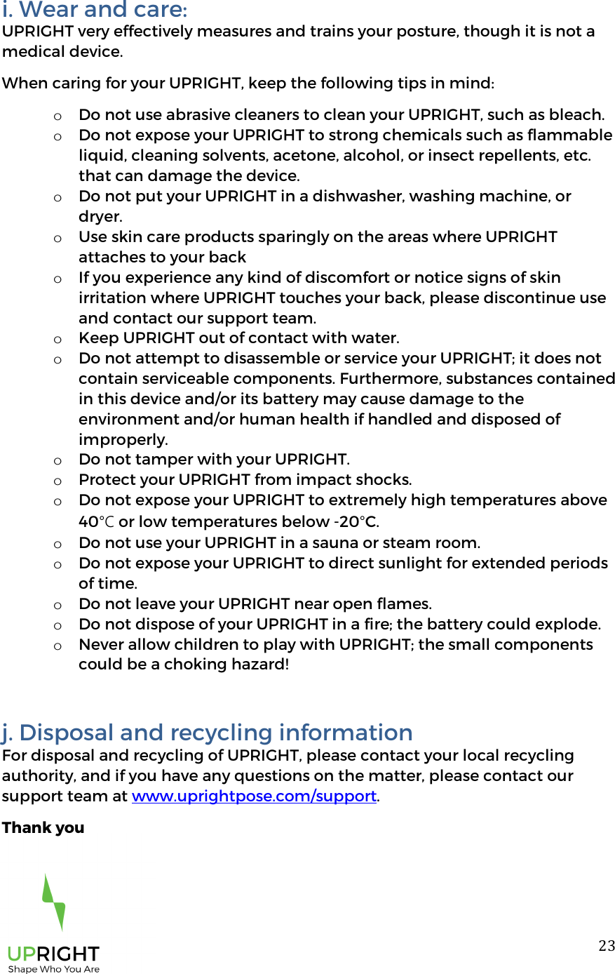  23i. Wear and care:  UPRIGHT very effectively measures and trains your posture, though it is not a medical device.  When caring for your UPRIGHT, keep the following tips in mind:  o Do not use abrasive cleaners to clean your UPRIGHT, such as bleach.  o Do not expose your UPRIGHT to strong chemicals such as flammable liquid, cleaning solvents, acetone, alcohol, or insect repellents, etc. that can damage the device.  o Do not put your UPRIGHT in a dishwasher, washing machine, or dryer.  o Use skin care products sparingly on the areas where UPRIGHT attaches to your back o If you experience any kind of discomfort or notice signs of skin irritation where UPRIGHT touches your back, please discontinue use and contact our support team.  o Keep UPRIGHT out of contact with water.  o Do not attempt to disassemble or service your UPRIGHT; it does not contain serviceable components. Furthermore, substances contained in this device and/or its battery may cause damage to the environment and/or human health if handled and disposed of improperly.  o Do not tamper with your UPRIGHT.  o Protect your UPRIGHT from impact shocks.  o Do not expose your UPRIGHT to extremely high temperatures above 40&deg;C or low temperatures below -20&deg;C.  o Do not use your UPRIGHT in a sauna or steam room.  o Do not expose your UPRIGHT to direct sunlight for extended periods of time.  o Do not leave your UPRIGHT near open flames.  o Do not dispose of your UPRIGHT in a fire; the battery could explode.  o Never allow children to play with UPRIGHT; the small components could be a choking hazard!  j. Disposal and recycling information For disposal and recycling of UPRIGHT, please contact your local recycling authority, and if you have any questions on the matter, please contact our support team at www.uprightpose.com/support.  Thank you 