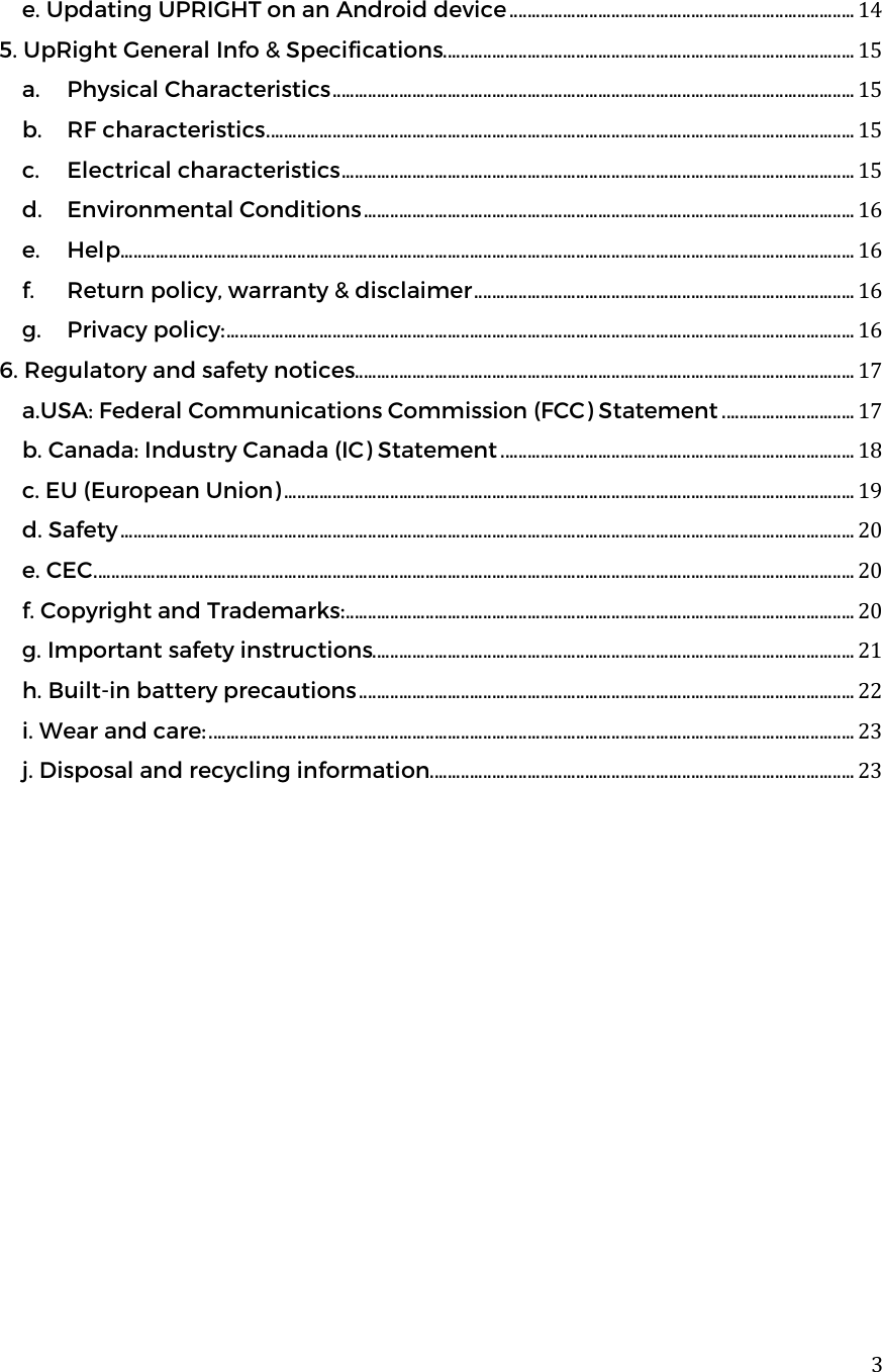  3e. Updating UPRIGHT on an Android device .............................................................................. 14 5. UpRight General Info &amp; Specifications ............................................................................................. 15 a. Physical Characteristics ...................................................................................................................... 15 b. RF characteristics ..................................................................................................................................... 15 c. Electrical characteristics .................................................................................................................... 15 d. Environmental Conditions ............................................................................................................... 16 e. Help ...................................................................................................................................................................... 16 f. Return policy, warranty &amp; disclaimer ...................................................................................... 16 g. Privacy policy: .............................................................................................................................................. 16 6. Regulatory and safety notices ................................................................................................................. 17 a.USA: Federal Communications Commission (FCC) Statement .............................. 17 b. Canada: Industry Canada (IC) Statement ................................................................................ 18 c. EU (European Union) ................................................................................................................................. 19 d. Safety ...................................................................................................................................................................... 20 e. CEC ............................................................................................................................................................................ 20 f. Copyright and Trademarks: ................................................................................................................... 20 g. Important safety instructions ............................................................................................................. 21 h. Built-in battery precautions ................................................................................................................ 22 i. Wear and care: .................................................................................................................................................. 23 j. Disposal and recycling information ................................................................................................ 23       