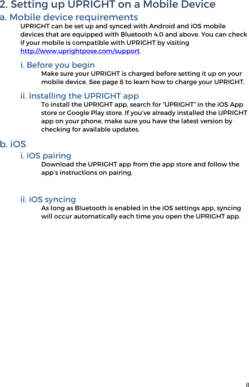  82. Setting up UPRIGHT on a Mobile Device a. Mobile device requirements UPRIGHT can be set up and synced with Android and iOS mobile devices that are equipped with Bluetooth 4.0 and above. You can check if your mobile is compatible with UPRIGHT by visiting http://www.uprightpose.com/support.  i. Before you begin Make sure your UPRIGHT is charged before setting it up on your mobile device. See page 8 to learn how to charge your UPRIGHT.    ii. Installing the UPRIGHT app To install the UPRIGHT app, search for “UPRIGHT” in the iOS App store or Google Play store. If you’ve already installed the UPRIGHT app on your phone, make sure you have the latest version by checking for available updates.  b. iOS i. iOS pairing Download the UPRIGHT app from the app store and follow the app’s instructions on pairing.  ii. iOS syncing As long as Bluetooth is enabled in the iOS settings app, syncing will occur automatically each time you open the UPRIGHT app.     
