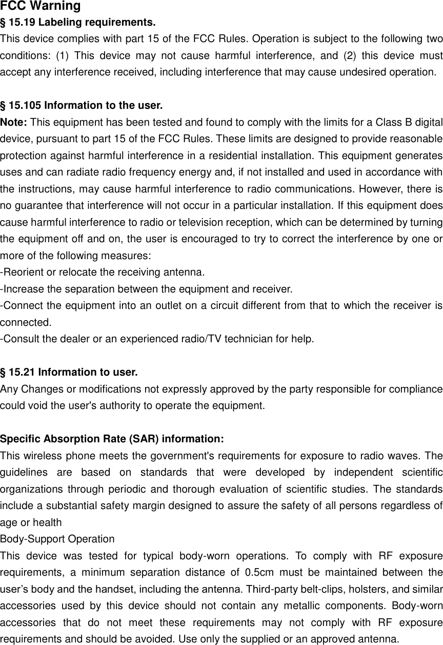 FCC Warning § 15.19 Labeling requirements. This device complies with part 15 of the FCC Rules. Operation is subject to the following two conditions:  (1)  This  device  may  not  cause  harmful  interference,  and  (2)  this  device  must accept any interference received, including interference that may cause undesired operation.  § 15.105 Information to the user. Note: This equipment has been tested and found to comply with the limits for a Class B digital device, pursuant to part 15 of the FCC Rules. These limits are designed to provide reasonable protection against harmful interference in a residential installation. This equipment generates uses and can radiate radio frequency energy and, if not installed and used in accordance with the instructions, may cause harmful interference to radio communications. However, there is no guarantee that interference will not occur in a particular installation. If this equipment does cause harmful interference to radio or television reception, which can be determined by turning the equipment off and on, the user is encouraged to try to correct the interference by one or more of the following measures: -Reorient or relocate the receiving antenna. -Increase the separation between the equipment and receiver. -Connect the equipment into an outlet on a circuit different from that to which the receiver is connected. -Consult the dealer or an experienced radio/TV technician for help.  § 15.21 Information to user. Any Changes or modifications not expressly approved by the party responsible for compliance could void the user&apos;s authority to operate the equipment.  Specific Absorption Rate (SAR) information: This wireless phone meets the government&apos;s requirements for exposure to radio waves. The guidelines  are  based  on  standards  that  were  developed  by  independent  scientific organizations  through  periodic  and thorough evaluation of scientific  studies.  The  standards include a substantial safety margin designed to assure the safety of all persons regardless of age or health Body-Support Operation This  device  was  tested  for  typical  body-worn  operations.  To  comply  with  RF  exposure requirements,  a  minimum  separation  distance  of  0.5cm  must  be  maintained  between  the user’s body and the handset, including the antenna. Third-party belt-clips, holsters, and similar accessories  used  by  this  device  should  not  contain  any  metallic  components.  Body-worn accessories  that  do  not  meet  these  requirements  may  not  comply  with  RF  exposure requirements and should be avoided. Use only the supplied or an approved antenna.  