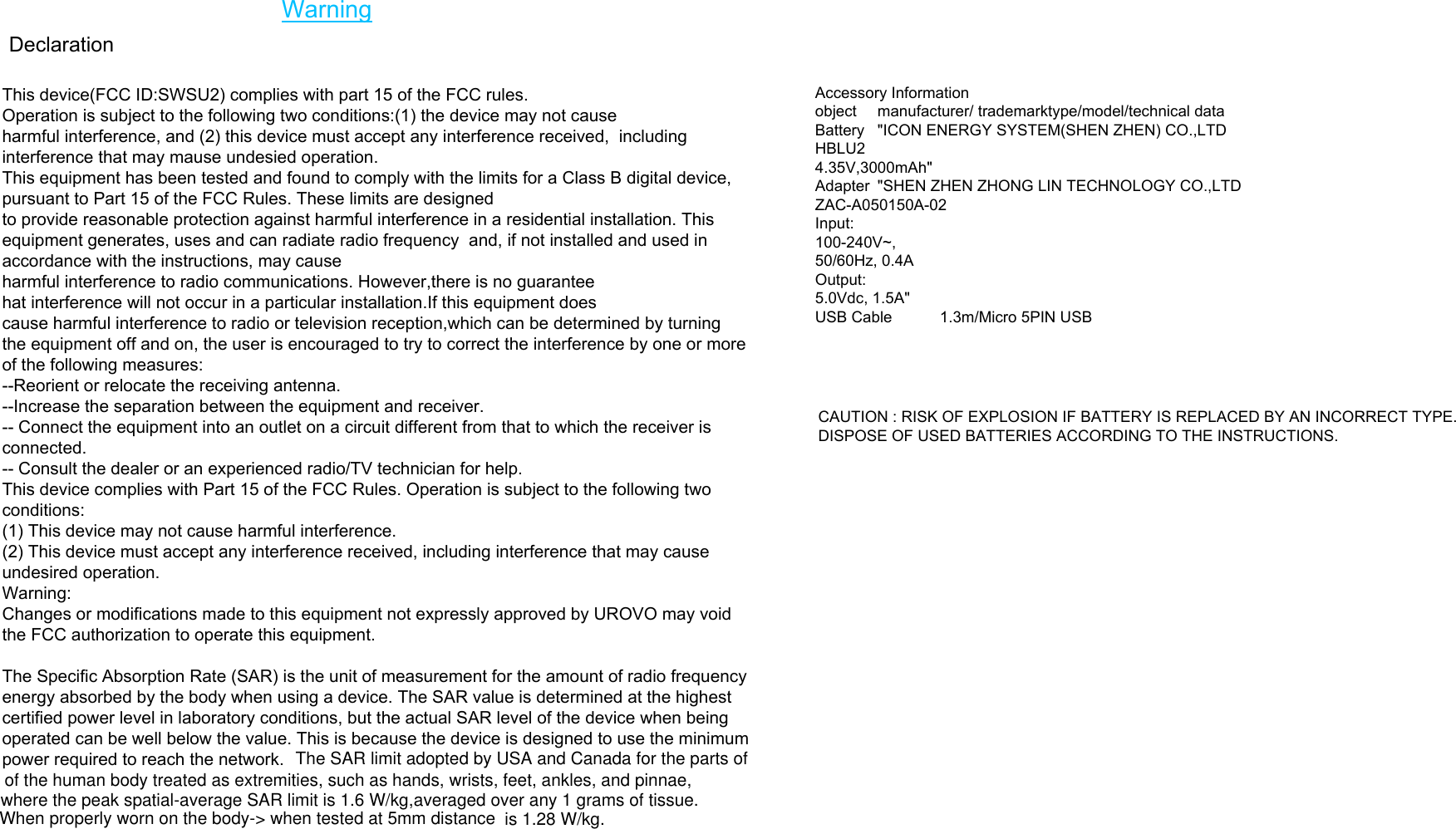  DeclarationAccessory Information object  manufacturer/ trademarktype/model/technical dataBattery  &quot;ICON ENERGY SYSTEM(SHEN ZHEN) CO.,LTDHBLU2 4.35V,3000mAh&quot;Adapter  &quot;SHEN ZHEN ZHONG LIN TECHNOLOGY CO.,LTDZAC-A050150A-02Input: 100-240V~, 50/60Hz, 0.4AOutput: 5.0Vdc, 1.5A&quot;USB Cable  1.3m/Micro 5PIN USBCAUTION : RISK OF EXPLOSION IF BATTERY IS REPLACED BY AN INCORRECT TYPE. DISPOSE OF USED BATTERIES ACCORDING TO THE INSTRUCTIONS.This device(FCC ID:SWSU2) complies with part 15 of the FCC rules. Operation is subject to the following two conditions:(1) the device may not causeharmful interference, and (2) this device must accept any interference received,  including interference that may mause undesied operation.This equipment has been tested and found to comply with the limits for a Class B digital device, pursuant to Part 15 of the FCC Rules. These limits are designed to provide reasonable protection against harmful interference in a residential installation. This equipment generates, uses and can radiate radio frequency  and, if not installed and used in accordance with the instructions, may causeharmful interference to radio communications. However,there is no guaranteehat interference will not occur in a particular installation.If this equipment doescause harmful interference to radio or television reception,which can be determined by turning the equipment off and on, the user is encouraged to try to correct the interference by one or more of the following measures:--Reorient or relocate the receiving antenna.--Increase the separation between the equipment and receiver.-- Connect the equipment into an outlet on a circuit different from that to which the receiver is connected.-- Consult the dealer or an experienced radio/TV technician for help.This device complies with Part 15 of the FCC Rules. Operation is subject to the following two conditions:(1) This device may not cause harmful interference.(2) This device must accept any interference received, including interference that may cause undesired operation.Warning:Changes or modifications made to this equipment not expressly approved by UROVO may void the FCC authorization to operate this equipment.The Specific Absorption Rate (SAR) is the unit of measurement for the amount of radio frequency energy absorbed by the body when using a device. The SAR value is determined at the highest certified power level in laboratory conditions, but the actual SAR level of the device when being operated can be well below the value. This is because the device is designed to use the minimum power required to reach the network. WarningThe SAR limit adopted by USA and Canada for the parts of of the human body treated as extremities, such as hands, wrists, feet, ankles, and pinnae, where the peak spatial-average SAR limit is 1.6 W/kg,averaged over any 1 grams of tissue.When properly worn on the body-&gt; when tested at 5mm distance  is 1.28 W/kg. 