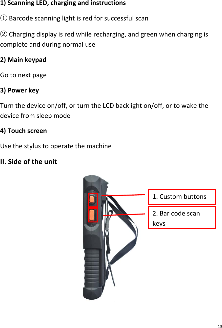  13  1) Scanning LED, charging and instructions ① Barcode scanning light is red for successful scan ② Charging display is red while recharging, and green when charging is complete and during normal use 2) Main keypad Go to next page 3) Power key Turn the device on/off, or turn the LCD backlight on/off, or to wake the device from sleep mode 4) Touch screen Use the stylus to operate the machine II. Side of the unit  1. Custom buttons  2. Bar code scan keys  