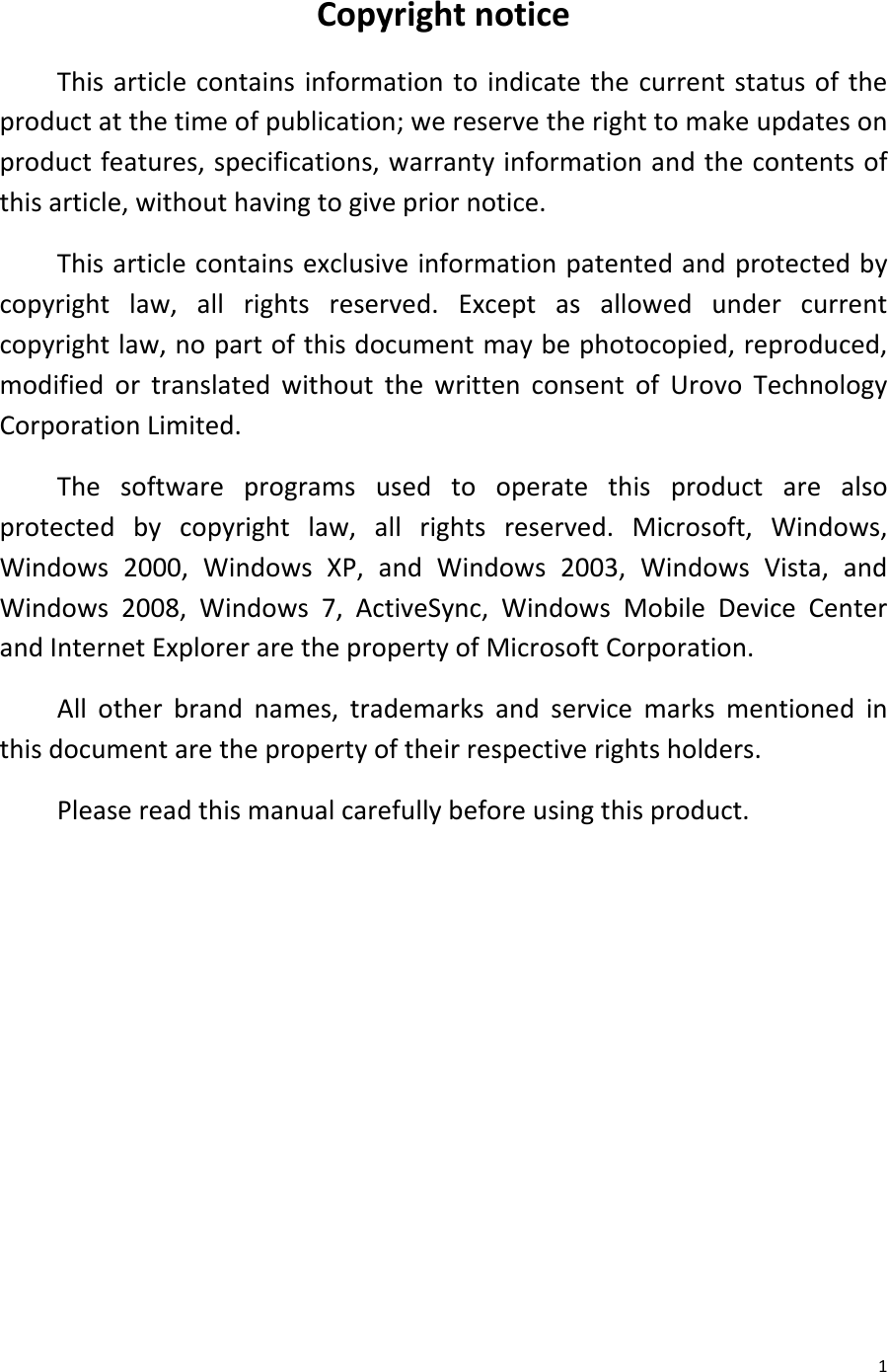  1 Copyright notice This article contains information to indicate the current status of the product at the time of publication; we reserve the right to make updates on product features, specifications, warranty information and the contents of this article, without having to give prior notice. This article contains exclusive information patented and protected by copyright law, all rights reserved. Except as allowed under current copyright law, no part of this document may be photocopied, reproduced, modified or translated without the written consent of Urovo Technology Corporation Limited. The software programs used to operate this product are also protected by copyright law, all rights reserved. Microsoft, Windows, Windows 2000, Windows XP, and Windows 2003, Windows Vista, and Windows 2008, Windows 7, ActiveSync, Windows Mobile Device Center and Internet Explorer are the property of Microsoft Corporation. All other brand names, trademarks and service marks mentioned in this document are the property of their respective rights holders. Please read this manual carefully before using this product.         