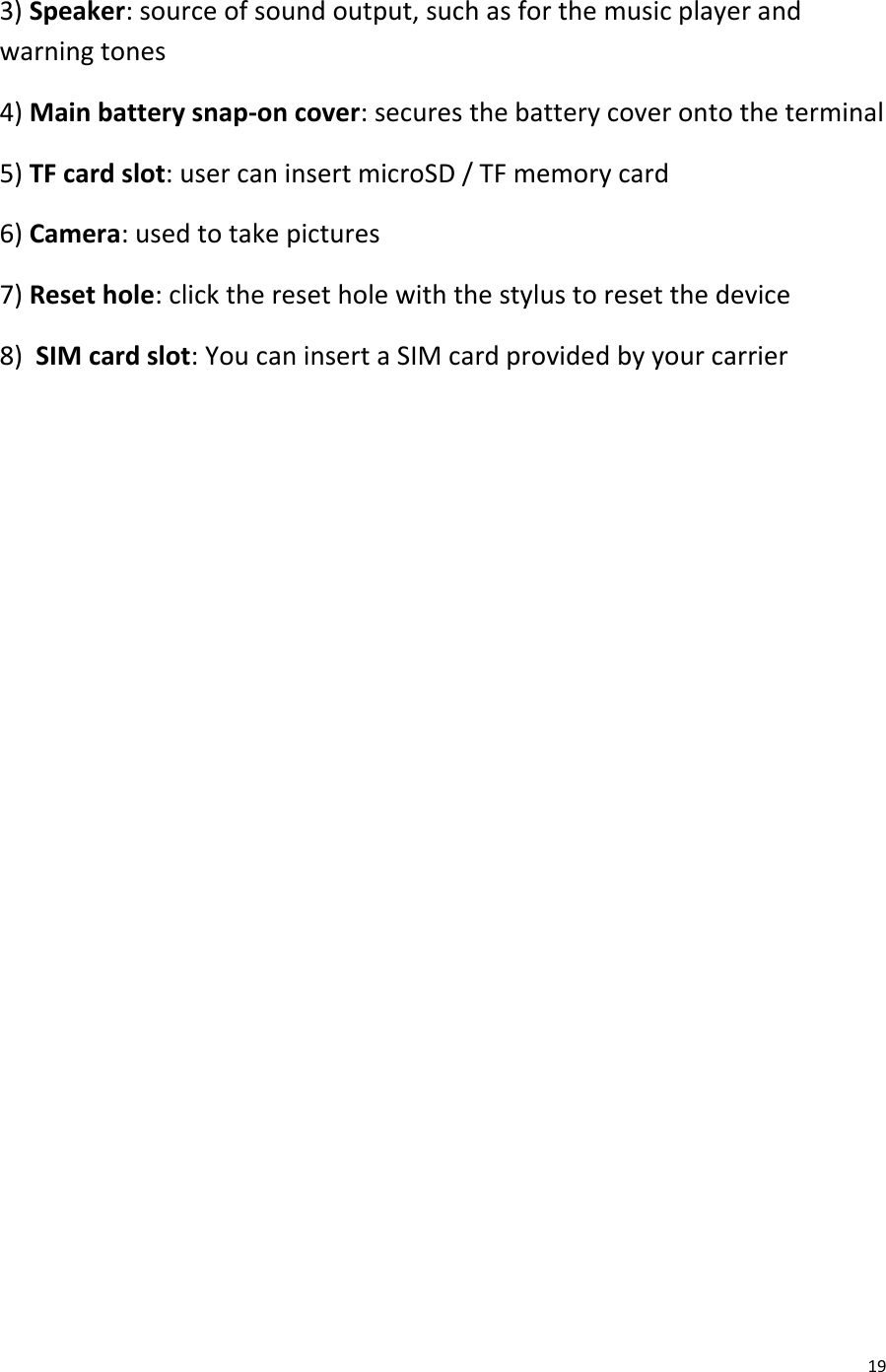  19 3) Speaker: source of sound output, such as for the music player and warning tones 4) Main battery snap-on cover: secures the battery cover onto the terminal 5) TF card slot: user can insert microSD / TF memory card 6) Camera: used to take pictures 7) Reset hole: click the reset hole with the stylus to reset the device 8)  SIM card slot: You can insert a SIM card provided by your carrier                
