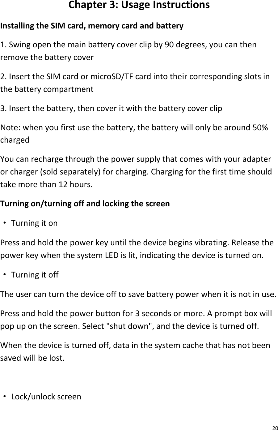  20 Chapter 3: Usage Instructions Installing the SIM card, memory card and battery 1. Swing open the main battery cover clip by 90 degrees, you can then remove the battery cover 2. Insert the SIM card or microSD/TF card into their corresponding slots in the battery compartment 3. Insert the battery, then cover it with the battery cover clip Note: when you first use the battery, the battery will only be around 50% charged You can recharge through the power supply that comes with your adapter or charger (sold separately) for charging. Charging for the first time should take more than 12 hours. Turning on/turning off and locking the screen · Turning it on Press and hold the power key until the device begins vibrating. Release the power key when the system LED is lit, indicating the device is turned on. · Turning it off The user can turn the device off to save battery power when it is not in use. Press and hold the power button for 3 seconds or more. A prompt box will pop up on the screen. Select &quot;shut down&quot;, and the device is turned off. When the device is turned off, data in the system cache that has not been saved will be lost.  · Lock/unlock screen 