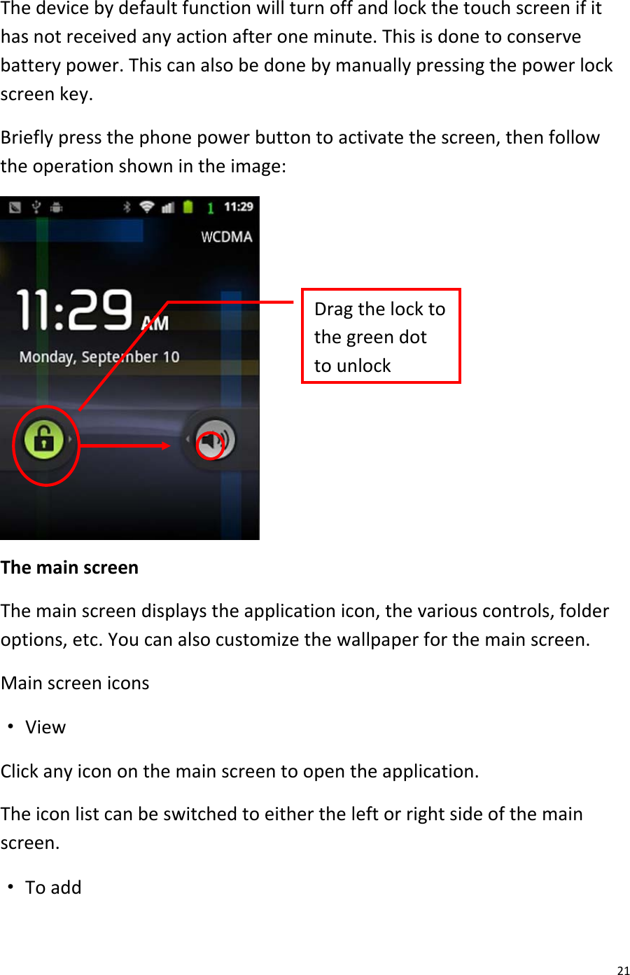  21 The device by default function will turn off and lock the touch screen if it has not received any action after one minute. This is done to conserve battery power. This can also be done by manually pressing the power lock screen key. Briefly press the phone power button to activate the screen, then follow the operation shown in the image:   The main screen The main screen displays the application icon, the various controls, folder options, etc. You can also customize the wallpaper for the main screen. Main screen icons · View Click any icon on the main screen to open the application. The icon list can be switched to either the left or right side of the main screen. · To add Drag the lock to the green dot to unlock  