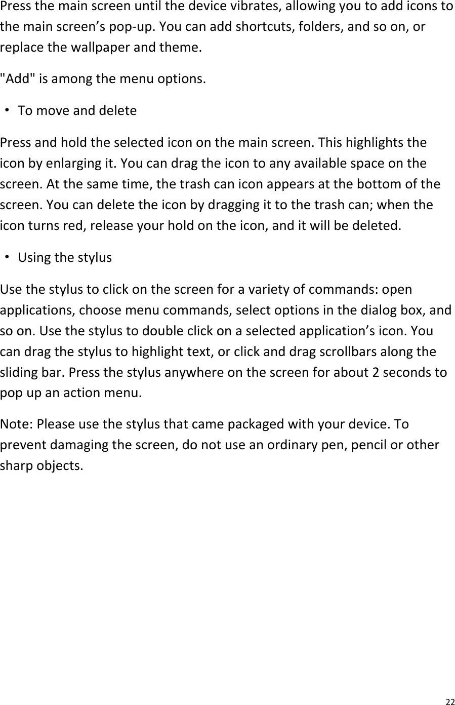  22 Press the main screen until the device vibrates, allowing you to add icons to the main screen’s pop-up. You can add shortcuts, folders, and so on, or replace the wallpaper and theme. &quot;Add&quot; is among the menu options. · To move and delete Press and hold the selected icon on the main screen. This highlights the icon by enlarging it. You can drag the icon to any available space on the screen. At the same time, the trash can icon appears at the bottom of the screen. You can delete the icon by dragging it to the trash can; when the icon turns red, release your hold on the icon, and it will be deleted. · Using the stylus Use the stylus to click on the screen for a variety of commands: open applications, choose menu commands, select options in the dialog box, and so on. Use the stylus to double click on a selected application’s icon. You can drag the stylus to highlight text, or click and drag scrollbars along the sliding bar. Press the stylus anywhere on the screen for about 2 seconds to pop up an action menu. Note: Please use the stylus that came packaged with your device. To prevent damaging the screen, do not use an ordinary pen, pencil or other sharp objects.       