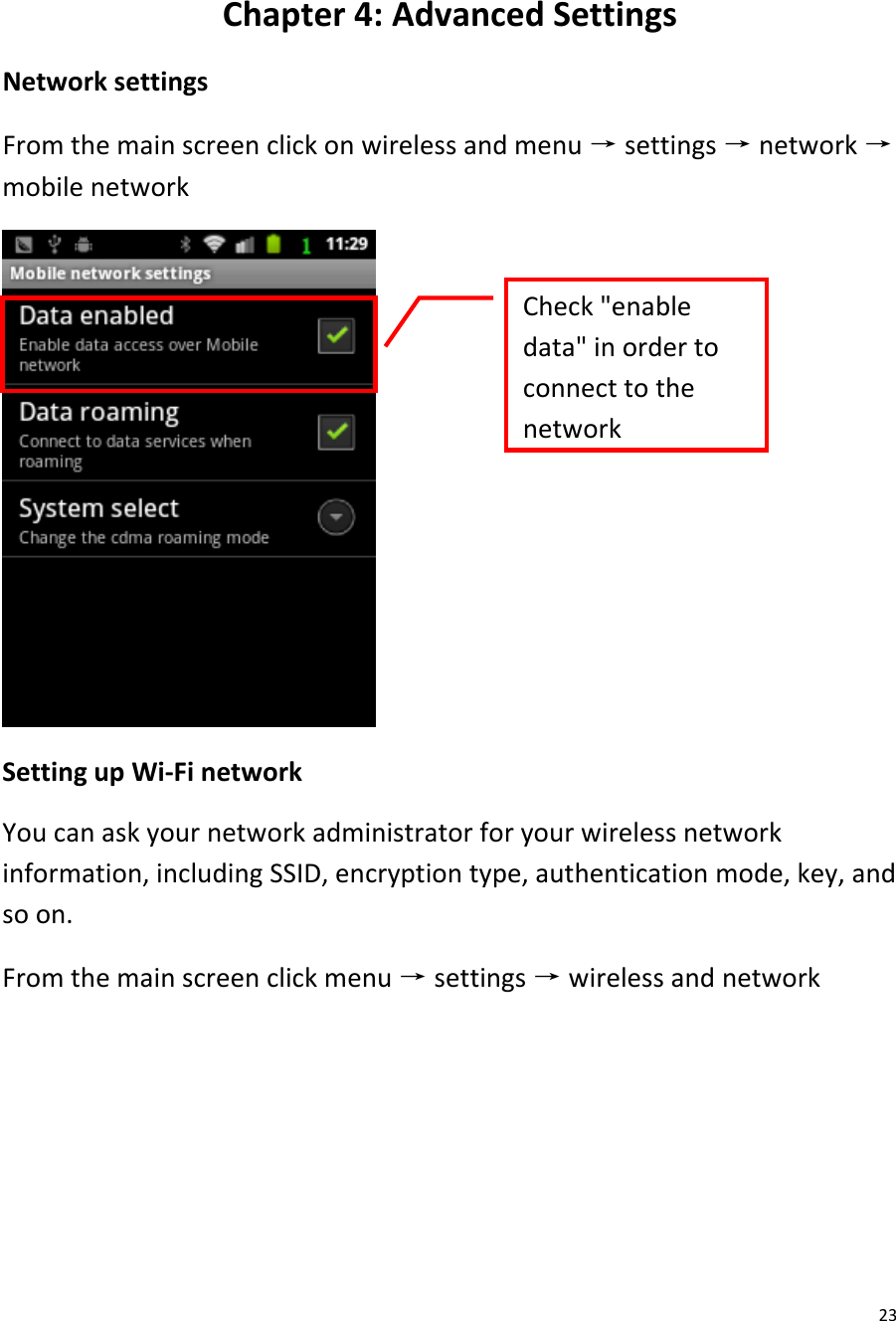  23  Chapter 4: Advanced Settings Network settings From the main screen click on wireless and menu → settings → network → mobile network  Setting up Wi-Fi network You can ask your network administrator for your wireless network information, including SSID, encryption type, authentication mode, key, and so on. From the main screen click menu → settings → wireless and network Check &quot;enable data&quot; in order to connect to the network  