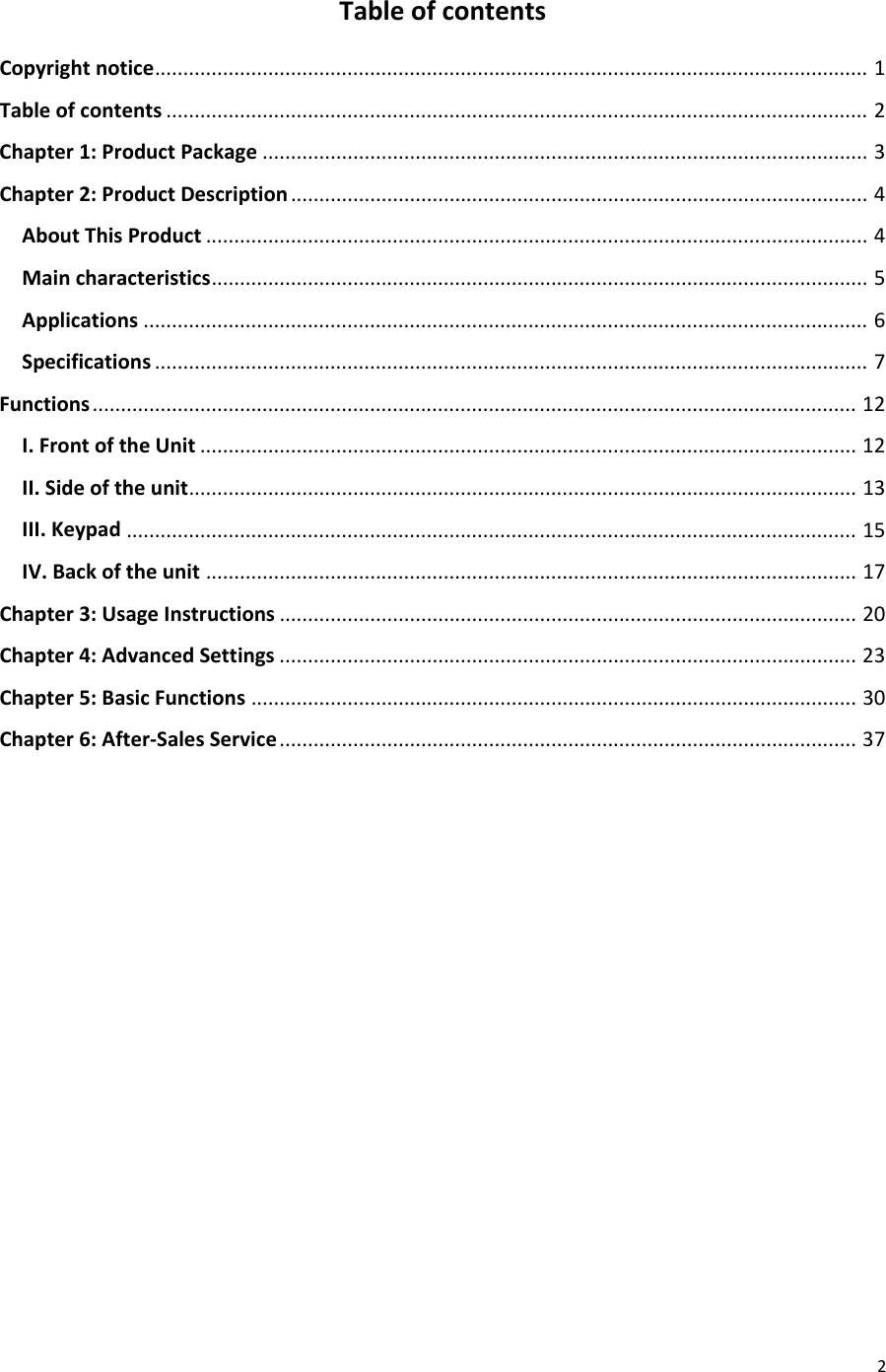  2 Table of contents Copyright notice   .............................................................................................................................. 1Table of contents   ............................................................................................................................ 2Chapter 1: Product Package   ........................................................................................................... 3Chapter 2: Product Description   ...................................................................................................... 4About This Product   ..................................................................................................................... 4Main characteristics   .................................................................................................................... 5Applications   ................................................................................................................................ 6Specifications   .............................................................................................................................. 7Functions   ....................................................................................................................................... 12I. Front of the Unit   .................................................................................................................... 12II. Side of the unit   ...................................................................................................................... 13III. Keypad   ................................................................................................................................. 15IV. Back of the unit   ................................................................................................................... 17Chapter 3: Usage Instructions   ...................................................................................................... 20Chapter 4: Advanced Settings   ...................................................................................................... 23Chapter 5: Basic Functions   ........................................................................................................... 30Chapter 6: After-Sales Service   ...................................................................................................... 37         