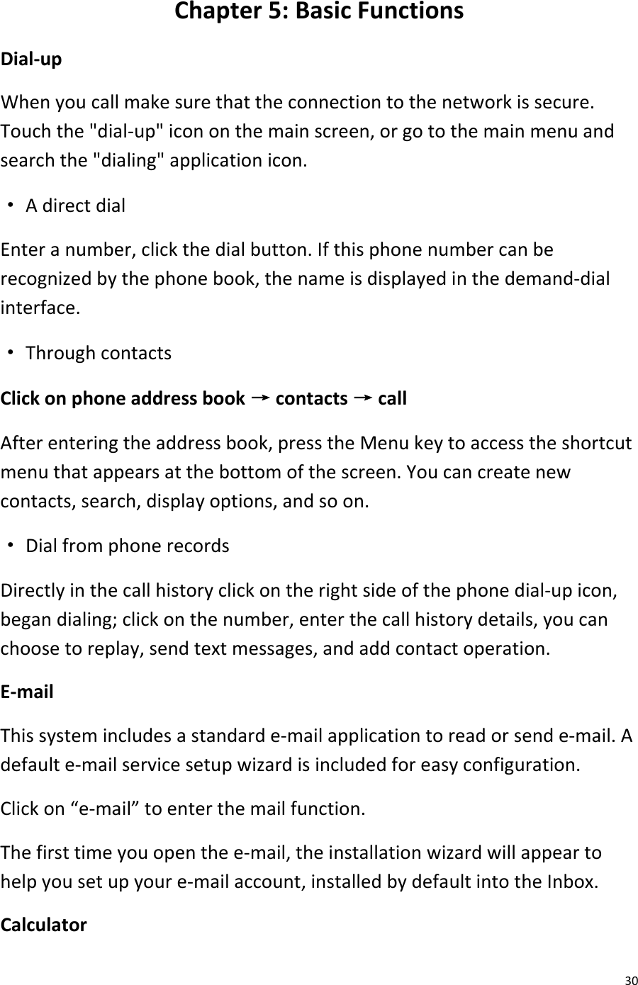  30 Chapter 5: Basic Functions Dial-up When you call make sure that the connection to the network is secure. Touch the &quot;dial-up&quot; icon on the main screen, or go to the main menu and search the &quot;dialing&quot; application icon. · A direct dial Enter a number, click the dial button. If this phone number can be recognized by the phone book, the name is displayed in the demand-dial interface. · Through contacts Click on phone address book → contacts → call After entering the address book, press the Menu key to access the shortcut menu that appears at the bottom of the screen. You can create new contacts, search, display options, and so on. · Dial from phone records Directly in the call history click on the right side of the phone dial-up icon, began dialing; click on the number, enter the call history details, you can choose to replay, send text messages, and add contact operation. E-mail This system includes a standard e-mail application to read or send e-mail. A default e-mail service setup wizard is included for easy configuration. Click on “e-mail” to enter the mail function. The first time you open the e-mail, the installation wizard will appear to help you set up your e-mail account, installed by default into the Inbox. Calculator 