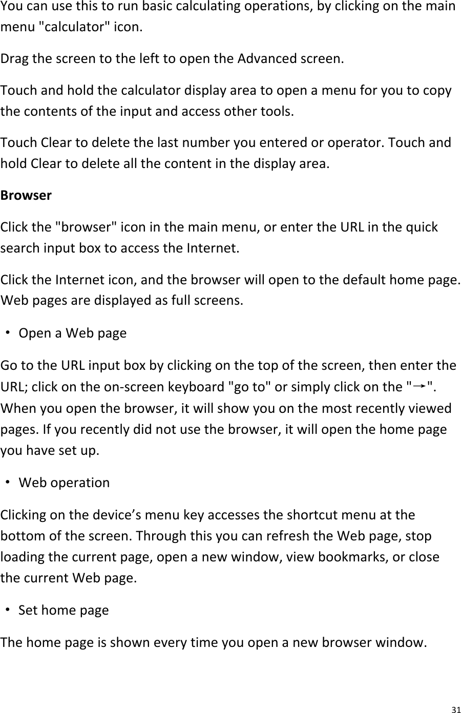  31 You can use this to run basic calculating operations, by clicking on the main menu &quot;calculator&quot; icon. Drag the screen to the left to open the Advanced screen. Touch and hold the calculator display area to open a menu for you to copy the contents of the input and access other tools. Touch Clear to delete the last number you entered or operator. Touch and hold Clear to delete all the content in the display area. Browser Click the &quot;browser&quot; icon in the main menu, or enter the URL in the quick search input box to access the Internet. Click the Internet icon, and the browser will open to the default home page. Web pages are displayed as full screens. · Open a Web page Go to the URL input box by clicking on the top of the screen, then enter the URL; click on the on-screen keyboard &quot;go to&quot; or simply click on the &quot;→&quot;. When you open the browser, it will show you on the most recently viewed pages. If you recently did not use the browser, it will open the home page you have set up. · Web operation Clicking on the device’s menu key accesses the shortcut menu at the bottom of the screen. Through this you can refresh the Web page, stop loading the current page, open a new window, view bookmarks, or close the current Web page. · Set home page The home page is shown every time you open a new browser window. 