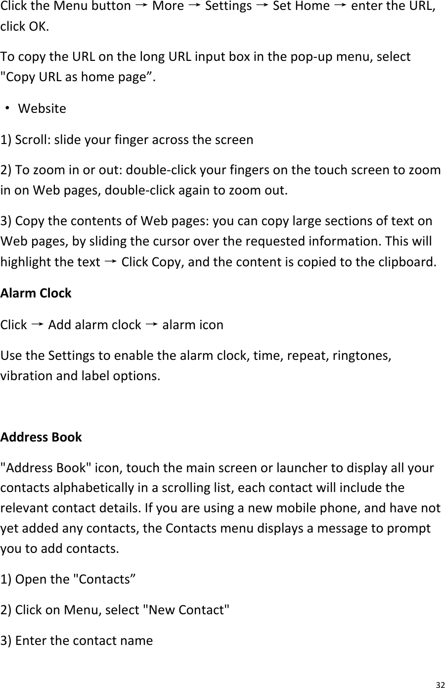  32 Click the Menu button → More → Settings → Set Home → enter the URL, click OK. To copy the URL on the long URL input box in the pop-up menu, select &quot;Copy URL as home page”. · Website 1) Scroll: slide your finger across the screen 2) To zoom in or out: double-click your fingers on the touch screen to zoom in on Web pages, double-click again to zoom out. 3) Copy the contents of Web pages: you can copy large sections of text on Web pages, by sliding the cursor over the requested information. This will highlight the text → Click Copy, and the content is copied to the clipboard. Alarm Clock Click → Add alarm clock → alarm icon Use the Settings to enable the alarm clock, time, repeat, ringtones, vibration and label options.  Address Book &quot;Address Book&quot; icon, touch the main screen or launcher to display all your contacts alphabetically in a scrolling list, each contact will include the relevant contact details. If you are using a new mobile phone, and have not yet added any contacts, the Contacts menu displays a message to prompt you to add contacts. 1) Open the &quot;Contacts” 2) Click on Menu, select &quot;New Contact&quot; 3) Enter the contact name 