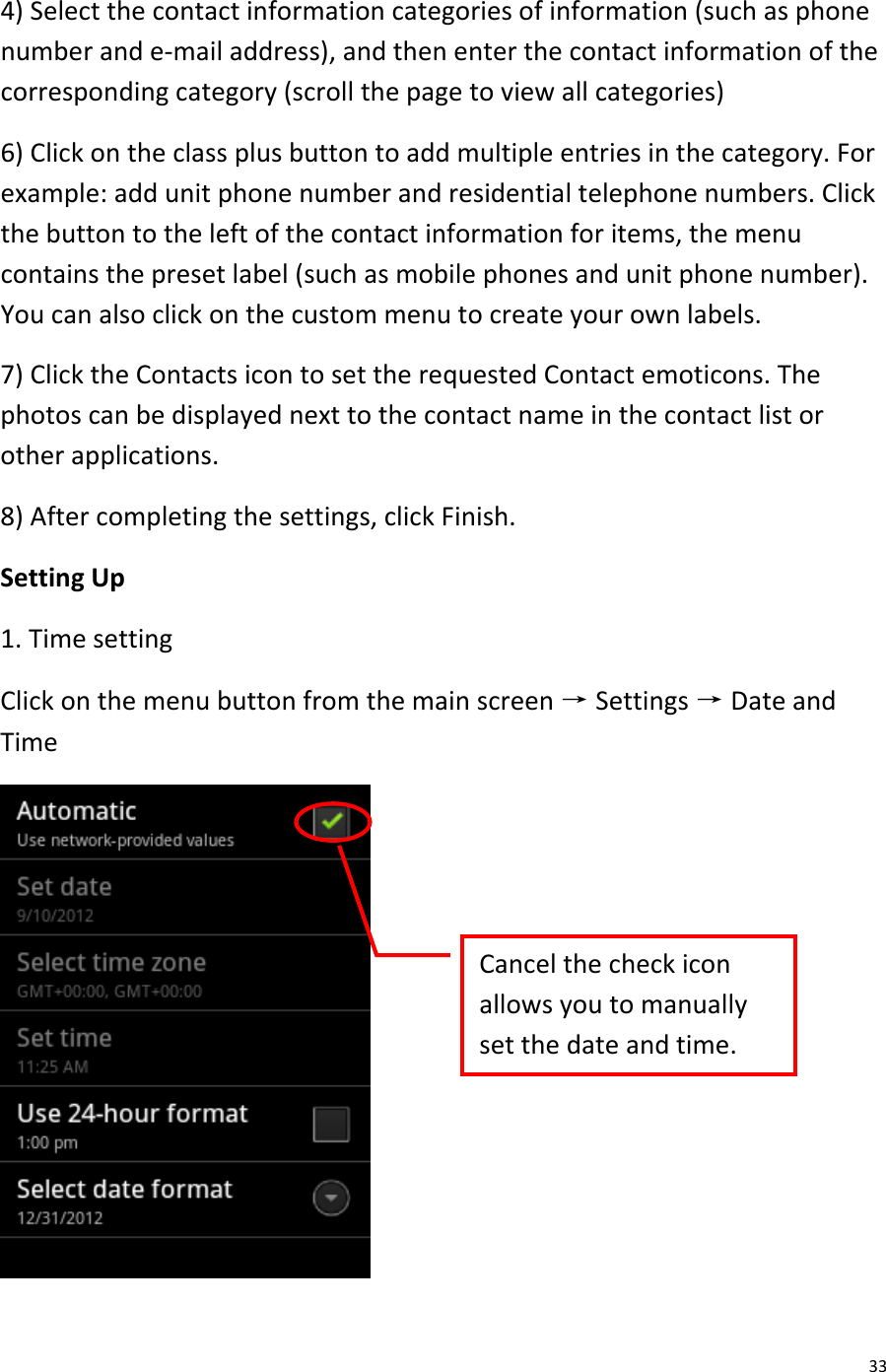  33 4) Select the contact information categories of information (such as phone number and e-mail address), and then enter the contact information of the corresponding category (scroll the page to view all categories) 6) Click on the class plus button to add multiple entries in the category. For example: add unit phone number and residential telephone numbers. Click the button to the left of the contact information for items, the menu contains the preset label (such as mobile phones and unit phone number). You can also click on the custom menu to create your own labels. 7) Click the Contacts icon to set the requested Contact emoticons. The photos can be displayed next to the contact name in the contact list or other applications. 8) After completing the settings, click Finish. Setting Up 1. Time setting Click on the menu button from the main screen → Settings → Date and Time  Cancel the check icon allows you to manually set the date and time.  