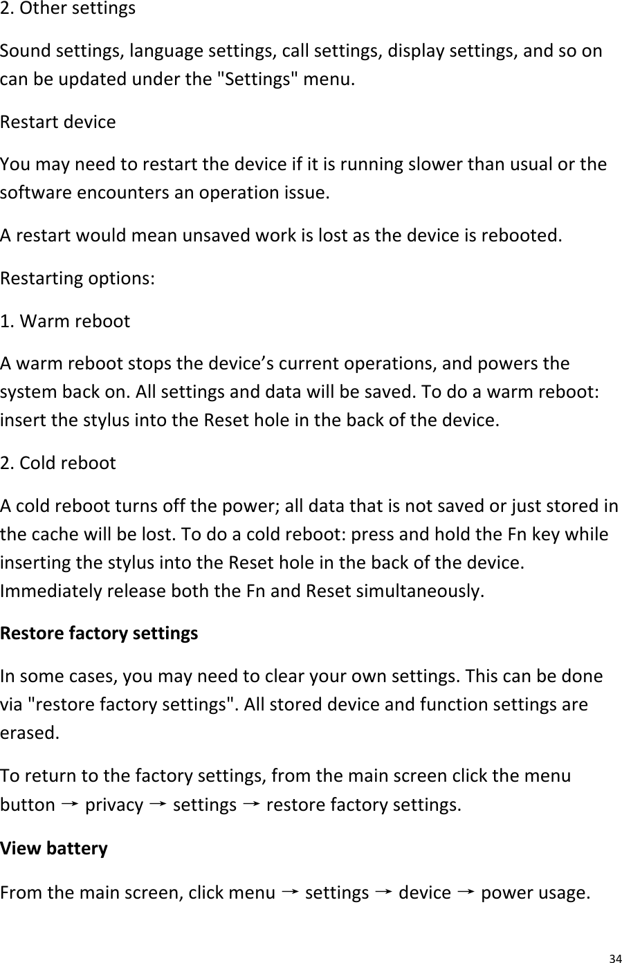  34 2. Other settings Sound settings, language settings, call settings, display settings, and so on can be updated under the &quot;Settings&quot; menu. Restart device You may need to restart the device if it is running slower than usual or the software encounters an operation issue.  A restart would mean unsaved work is lost as the device is rebooted. Restarting options: 1. Warm reboot A warm reboot stops the device’s current operations, and powers the system back on. All settings and data will be saved. To do a warm reboot: insert the stylus into the Reset hole in the back of the device. 2. Cold reboot A cold reboot turns off the power; all data that is not saved or just stored in the cache will be lost. To do a cold reboot: press and hold the Fn key while inserting the stylus into the Reset hole in the back of the device. Immediately release both the Fn and Reset simultaneously. Restore factory settings In some cases, you may need to clear your own settings. This can be done via &quot;restore factory settings&quot;. All stored device and function settings are erased. To return to the factory settings, from the main screen click the menu button → privacy → settings → restore factory settings. View battery From the main screen, click menu → settings → device → power usage. 