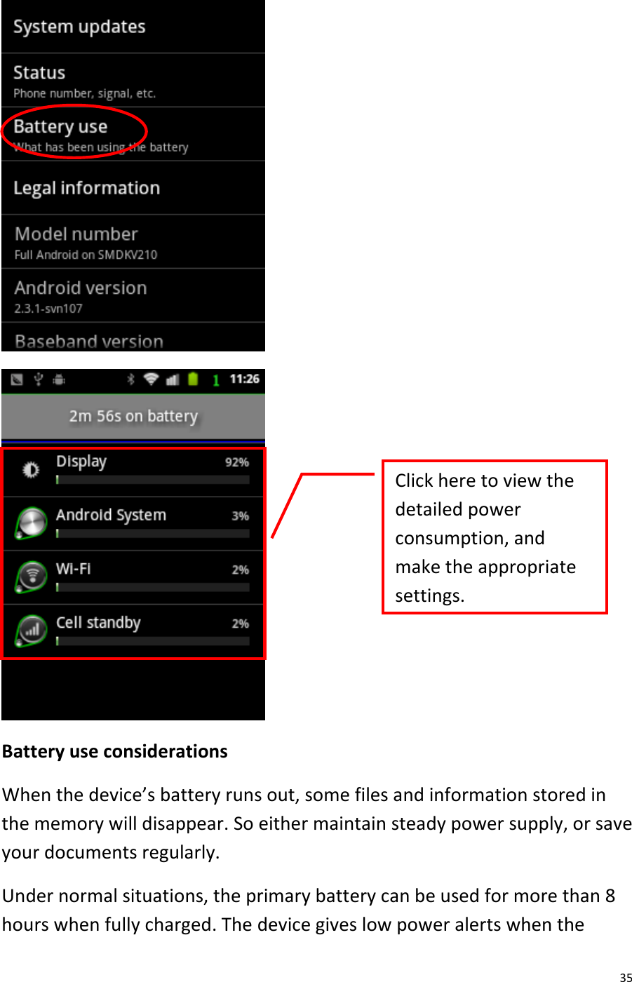  35   Battery use considerations When the device’s battery runs out, some files and information stored in the memory will disappear. So either maintain steady power supply, or save your documents regularly. Under normal situations, the primary battery can be used for more than 8 hours when fully charged. The device gives low power alerts when the Click here to view the detailed power consumption, and make the appropriate settings.  