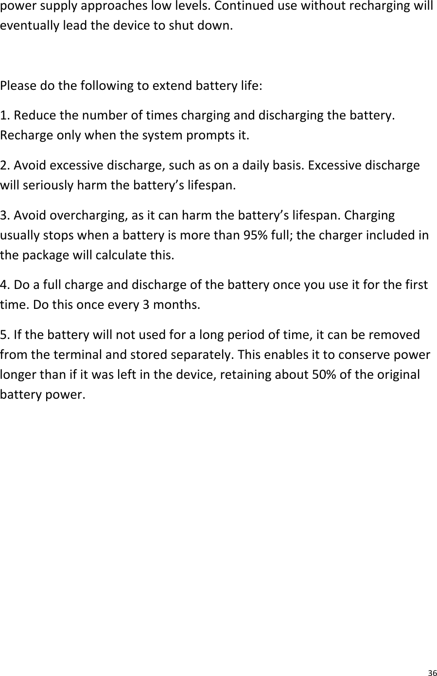  36 power supply approaches low levels. Continued use without recharging will eventually lead the device to shut down.  Please do the following to extend battery life: 1. Reduce the number of times charging and discharging the battery. Recharge only when the system prompts it. 2. Avoid excessive discharge, such as on a daily basis. Excessive discharge will seriously harm the battery’s lifespan. 3. Avoid overcharging, as it can harm the battery’s lifespan. Charging usually stops when a battery is more than 95% full; the charger included in the package will calculate this.  4. Do a full charge and discharge of the battery once you use it for the first time. Do this once every 3 months. 5. If the battery will not used for a long period of time, it can be removed from the terminal and stored separately. This enables it to conserve power longer than if it was left in the device, retaining about 50% of the original battery power.         