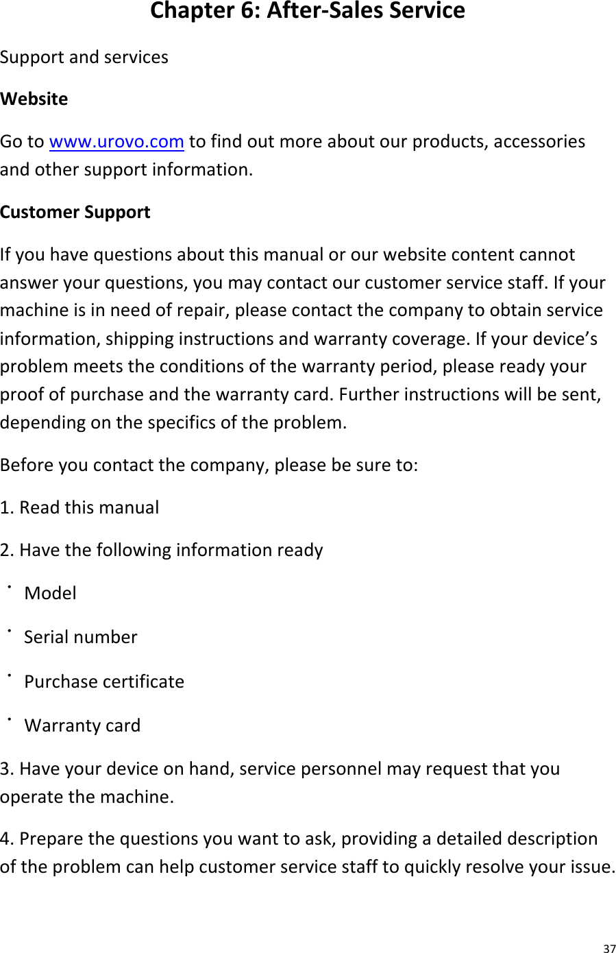  37 Chapter 6: After-Sales Service Support and services Website Go to www.urovo.com to find out more about our products, accessories and other support information. Customer Support If you have questions about this manual or our website content cannot answer your questions, you may contact our customer service staff. If your machine is in need of repair, please contact the company to obtain service information, shipping instructions and warranty coverage. If your device’s problem meets the conditions of the warranty period, please ready your proof of purchase and the warranty card. Further instructions will be sent, depending on the specifics of the problem. Before you contact the company, please be sure to: 1. Read this manual 2. Have the following information ready ˙ Model ˙ Serial number ˙ Purchase certificate ˙ Warranty card 3. Have your device on hand, service personnel may request that you operate the machine. 4. Prepare the questions you want to ask, providing a detailed description of the problem can help customer service staff to quickly resolve your issue. 