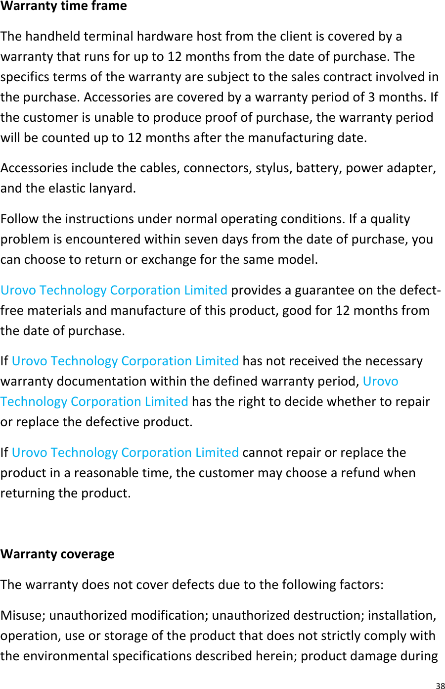  38 Warranty time frame The handheld terminal hardware host from the client is covered by a warranty that runs for up to 12 months from the date of purchase. The specifics terms of the warranty are subject to the sales contract involved in the purchase. Accessories are covered by a warranty period of 3 months. If the customer is unable to produce proof of purchase, the warranty period will be counted up to 12 months after the manufacturing date. Accessories include the cables, connectors, stylus, battery, power adapter, and the elastic lanyard.  Follow the instructions under normal operating conditions. If a quality problem is encountered within seven days from the date of purchase, you can choose to return or exchange for the same model. Urovo Technology Corporation Limited provides a guarantee on the defect-free materials and manufacture of this product, good for 12 months from the date of purchase. If Urovo Technology Corporation Limited has not received the necessary warranty documentation within the defined warranty period, Urovo Technology Corporation Limited has the right to decide whether to repair or replace the defective product. If Urovo Technology Corporation Limited cannot repair or replace the product in a reasonable time, the customer may choose a refund when returning the product.  Warranty coverage The warranty does not cover defects due to the following factors: Misuse; unauthorized modification; unauthorized destruction; installation, operation, use or storage of the product that does not strictly comply with the environmental specifications described herein; product damage during 