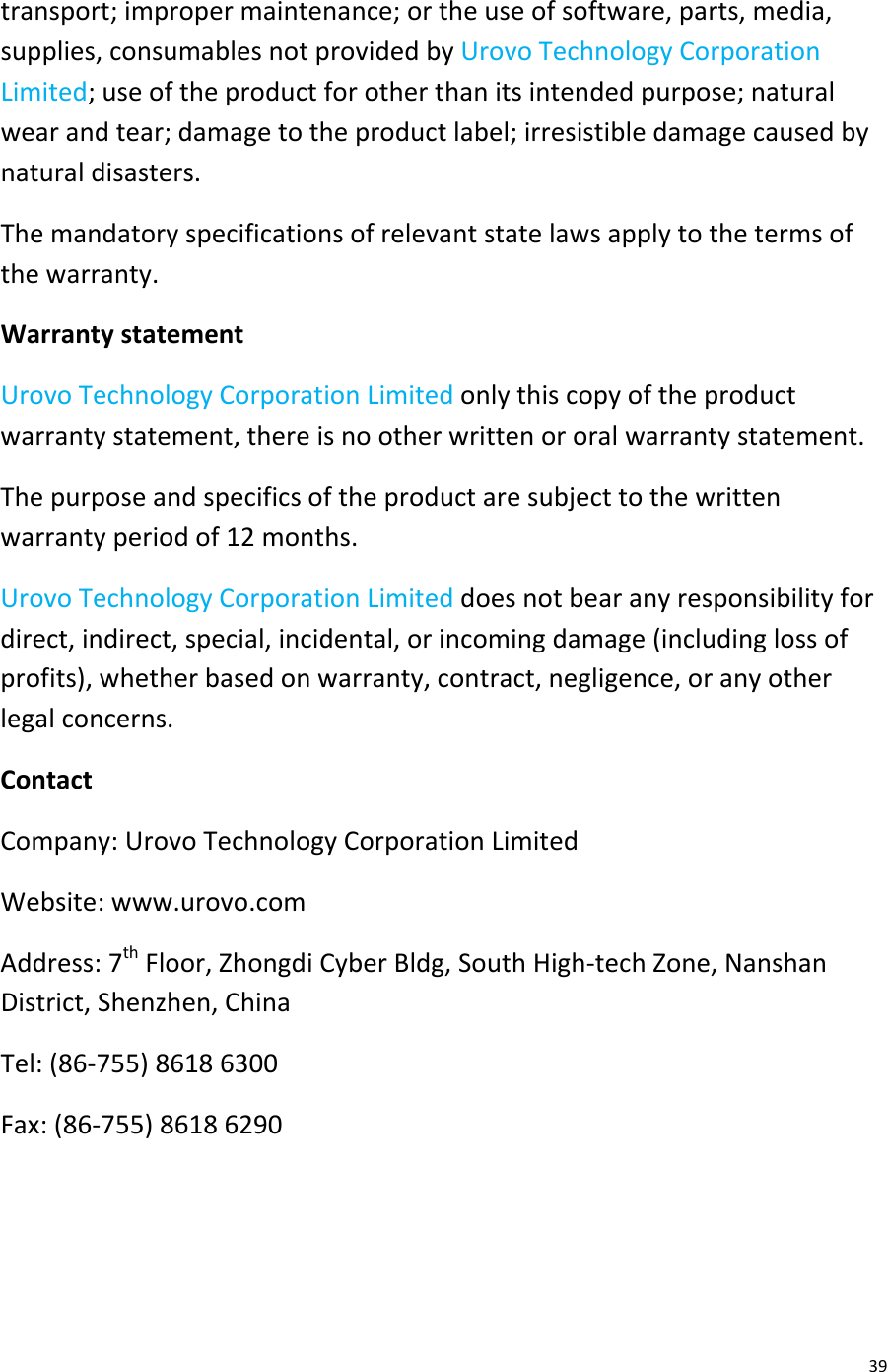  39 transport; improper maintenance; or the use of software, parts, media, supplies, consumables not provided by Urovo Technology Corporation Limited; use of the product for other than its intended purpose; natural wear and tear; damage to the product label; irresistible damage caused by natural disasters. The mandatory specifications of relevant state laws apply to the terms of the warranty. Warranty statement Urovo Technology Corporation Limited only this copy of the product warranty statement, there is no other written or oral warranty statement. The purpose and specifics of the product are subject to the written warranty period of 12 months. Urovo Technology Corporation Limited does not bear any responsibility for direct, indirect, special, incidental, or incoming damage (including loss of profits), whether based on warranty, contract, negligence, or any other legal concerns. Contact Company: Urovo Technology Corporation Limited Website: www.urovo.com Address: 7th Floor, Zhongdi Cyber Bldg, South High-tech Zone, Nanshan District, Shenzhen, China Tel: (86-755) 8618 6300 Fax: (86-755) 8618 6290   