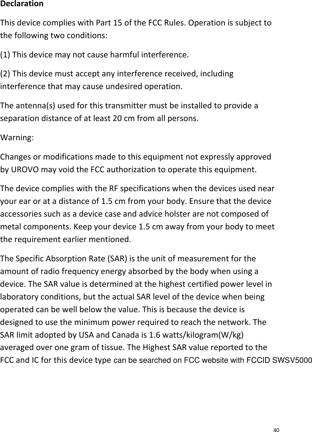  40 Declaration This device complies with Part 15 of the FCC Rules. Operation is subject to the following two conditions:  (1) This device may not cause harmful interference. (2) This device must accept any interference received, including interference that may cause undesired operation. The antenna(s) used for this transmitter must be installed to provide a separation distance of at least 20 cm from all persons. Warning:  Changes or modifications made to this equipment not expressly approved by UROVO may void the FCC authorization to operate this equipment. The device complies with the RF specifications when the devices used near your ear or at a distance of 1.5 cm from your body. Ensure that the device accessories such as a device case and advice holster are not composed of metal components. Keep your device 1.5 cm away from your body to meet the requirement earlier mentioned. The Specific Absorption Rate (SAR) is the unit of measurement for the amount of radio frequency energy absorbed by the body when using a device. The SAR value is determined at the highest certified power level in laboratory conditions, but the actual SAR level of the device when being operated can be well below the value. This is because the device is designed to use the minimum power required to reach the network. The SAR limit adopted by USA and Canada is 1.6 watts/kilogram(W/kg) averaged over one gram of tissue. The Highest SAR value reported to the FCC and IC for this device type   .  can be searched on FCC website with FCCID SWSV5000