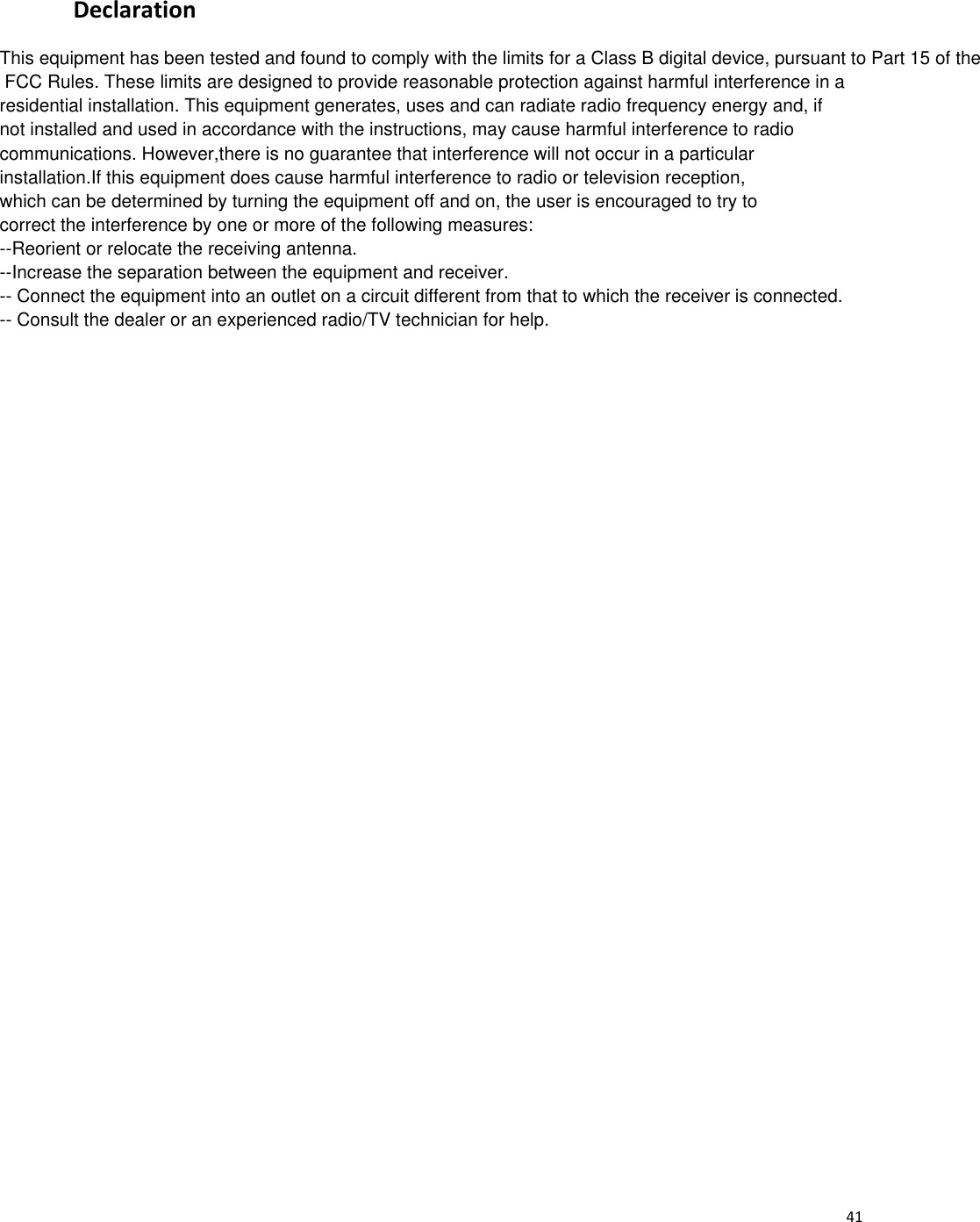  41 Declaration  This equipment has been tested and found to comply with the limits for a Class B digital device, pursuant to Part 15 of the FCC Rules. These limits are designed to provide reasonable protection against harmful interference in a residential installation. This equipment generates, uses and can radiate radio frequency energy and, if not installed and used in accordance with the instructions, may cause harmful interference to radio communications. However,there is no guarantee that interference will not occur in a particular installation.If this equipment does cause harmful interference to radio or television reception,which can be determined by turning the equipment off and on, the user is encouraged to try to correct the interference by one or more of the following measures:--Reorient or relocate the receiving antenna.--Increase the separation between the equipment and receiver.-- Connect the equipment into an outlet on a circuit different from that to which the receiver is connected.-- Consult the dealer or an experienced radio/TV technician for help.