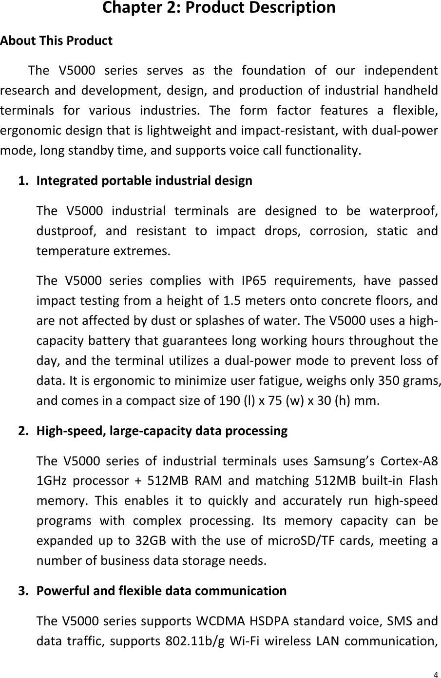  4 Chapter 2: Product Description About This Product The V5000  series serves as the foundation of our independent research and development, design, and production of industrial handheld terminals for various industries. The form factor features a flexible, ergonomic design that is lightweight and impact-resistant, with dual-power mode, long standby time, and supports voice call functionality. 1. Integrated portable industrial design The V5000  industrial terminals are designed to be waterproof, dustproof, and resistant to impact drops, corrosion, static and temperature extremes. The V5000 series complies with IP65 requirements, have passed impact testing from a height of 1.5 meters onto concrete floors, and are not affected by dust or splashes of water. The V5000 uses a high-capacity battery that guarantees long working hours throughout the day, and the terminal utilizes a dual-power mode to prevent loss of data. It is ergonomic to minimize user fatigue, weighs only 350 grams, and comes in a compact size of 190 (l) x 75 (w) x 30 (h) mm. 2. High-speed, large-capacity data processing The V5000  series of industrial terminals uses Samsung’s Cortex-A8 1GHz processor + 512MB RAM and matching 512MB built-in Flash memory. This enables it to quickly and accurately run high-speed programs with complex processing. Its memory capacity can be expanded up to 32GB with the use of microSD/TF cards, meeting a number of business data storage needs. 3. Powerful and flexible data communication The V5000 series supports WCDMA HSDPA standard voice, SMS and data traffic, supports 802.11b/g Wi-Fi wireless LAN communication, 