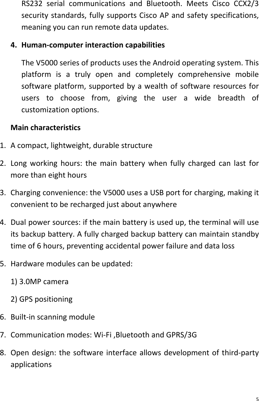  5 RS232 serial communications and Bluetooth. Meets  Cisco CCX2/3 security standards, fully supports Cisco AP and safety specifications, meaning you can run remote data updates. 4. Human-computer interaction capabilities The V5000 series of products uses the Android operating system. This platform is a  truly open and completely comprehensive mobile software platform, supported by a wealth of software resources for users to choose from, giving the user a wide breadth of customization options. Main characteristics 1. A compact, lightweight, durable structure 2. Long working hours: the main battery when fully charged can last for more than eight hours 3. Charging convenience: the V5000 uses a USB port for charging, making it convenient to be recharged just about anywhere 4. Dual power sources: if the main battery is used up, the terminal will use its backup battery. A fully charged backup battery can maintain standby time of 6 hours, preventing accidental power failure and data loss 5. Hardware modules can be updated: 1) 3.0MP camera 2) GPS positioning 6. Built-in scanning module 7. Communication modes: Wi-Fi ,Bluetooth and GPRS/3G 8. Open design: the software interface allows development of third-party applications 