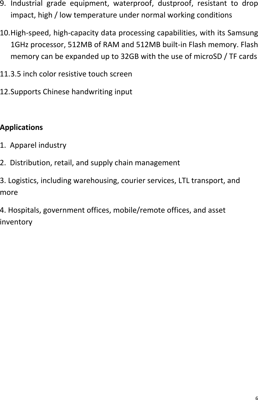  6 9. Industrial grade equipment,  waterproof,  dustproof, resistant to drop impact, high / low temperature under normal working conditions 10. High-speed, high-capacity data processing capabilities, with its Samsung 1GHz processor, 512MB of RAM and 512MB built-in Flash memory. Flash memory can be expanded up to 32GB with the use of microSD / TF cards 11. 3.5 inch color resistive touch screen 12. Supports Chinese handwriting input  Applications 1.  Apparel industry 2.  Distribution, retail, and supply chain management 3. Logistics, including warehousing, courier services, LTL transport, and more 4. Hospitals, government offices, mobile/remote offices, and asset inventory         