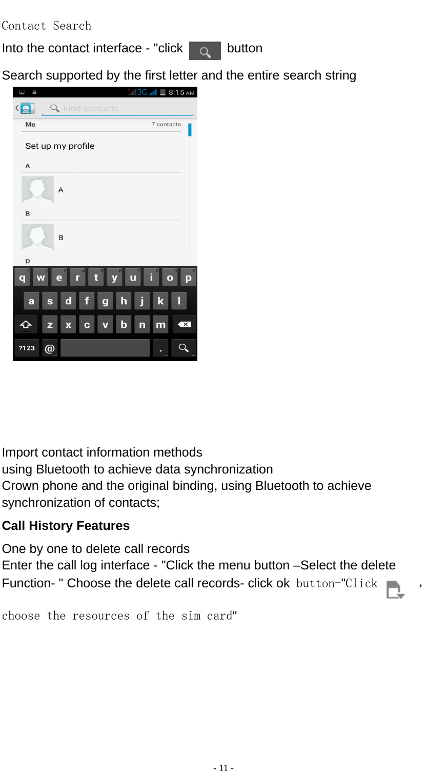  - 11 -  Contact Search Into the contact interface - &quot;click   button  Search supported by the first letter and the entire search string                   Import contact information methods using Bluetooth to achieve data synchronization Crown phone and the original binding, using Bluetooth to achieve synchronization of contacts; Call History Features One by one to delete call records Enter the call log interface - &quot;Click the menu button –Select the delete Function- &quot; Choose the delete call records- click ok button-&quot;Click  ，choose the resources of the sim card&quot;       