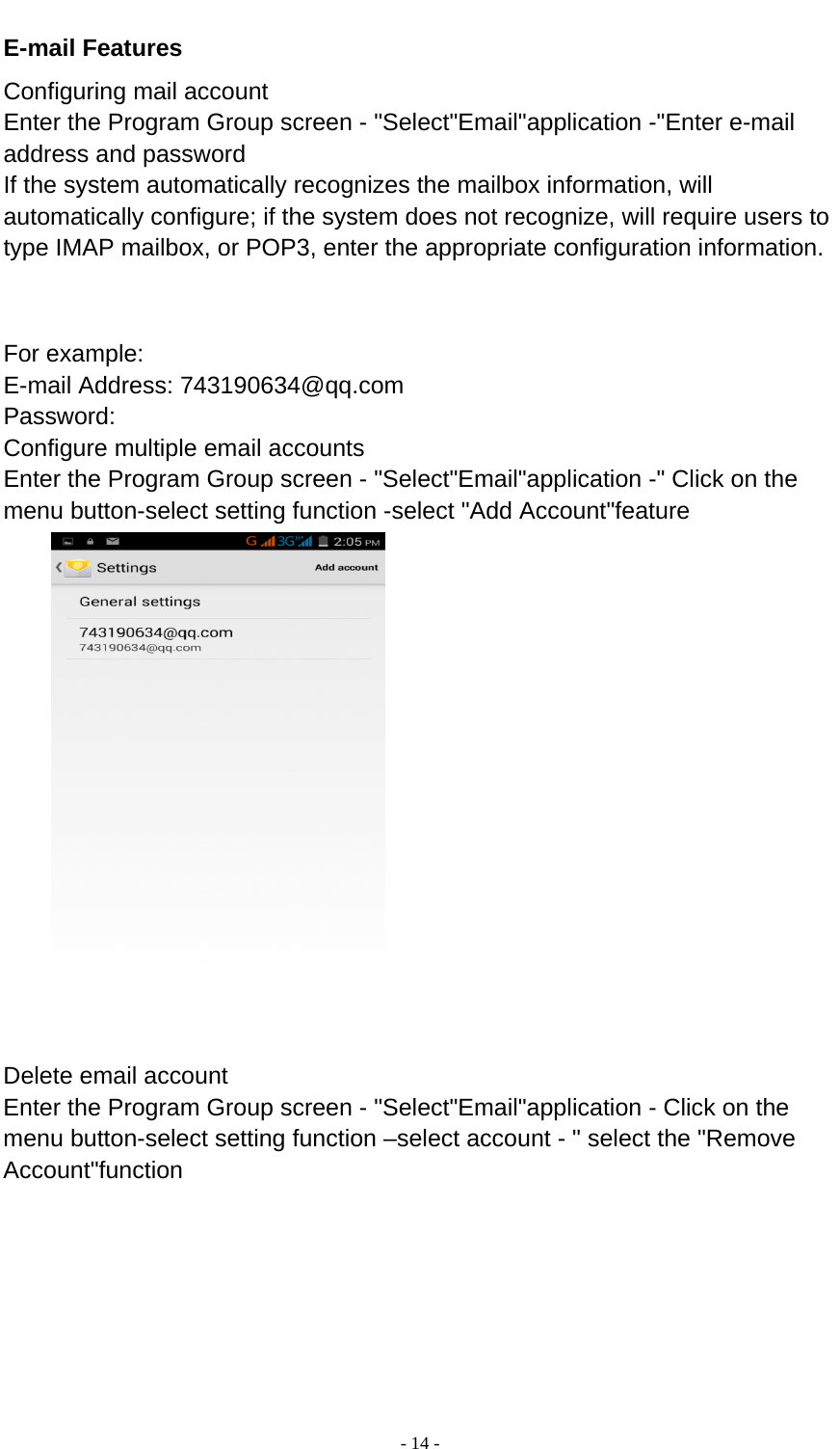  - 14 -  E-mail Features Configuring mail account Enter the Program Group screen - &quot;Select&quot;Email&quot;application -&quot;Enter e-mail address and password If the system automatically recognizes the mailbox information, will automatically configure; if the system does not recognize, will require users to type IMAP mailbox, or POP3, enter the appropriate configuration information.       For example: E-mail Address: 743190634@qq.com Password: Configure multiple email accounts Enter the Program Group screen - &quot;Select&quot;Email&quot;application -&quot; Click on the menu button-select setting function -select &quot;Add Account&quot;feature    Delete email account Enter the Program Group screen - &quot;Select&quot;Email&quot;application - Click on the menu button-select setting function –select account - &quot; select the &quot;Remove Account&quot;function 