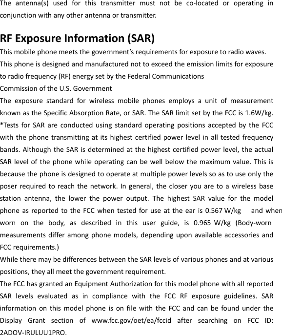  Theantenna(s)usedforthistransmittermustnotbeco‐locatedoroperatinginconjunctionwithanyotherantennaortransmitter.RFExposureInformation(SAR)Thismobilephonemeetsthegovernment’srequirementsforexposuretoradiowaves.Thisphoneisdesignedandmanufacturednottoexceedtheemissionlimitsforexposuretoradiofrequency(RF)energysetbytheFederalCommunicationsCommissionoftheU.S.GovernmentTheexposurestandardforwirelessmobilephonesemploysaunitofmeasurementknownastheSpecificAbsorptionRate,orSAR.TheSARlimitsetbytheFCCis1.6W/kg.*TestsforSARareconductedusingstandardoperatingpositionsacceptedbytheFCCwiththephonetransmittingatitshighestcertifiedpowerlevelinalltestedfrequencybands.AlthoughtheSARisdeterminedatthehighestcertifiedpowerlevel,theactualSARlevelofthephonewhileoperatingcanbewellbelowthemaximumvalue.Thisisbecausethephoneisdesignedtooperateatmultiplepowerlevelssoastouseonlytheposerrequiredtoreachthenetwork.Ingeneral,thecloseryouaretoawirelessbasestationantenna,thelowerthepoweroutput.ThehighestSARvalueforthemodelphoneasreportedtotheFCCwhentestedforuseattheearis0.567 W/kg  andwhenwornonthebody,asdescribedinthisuserguide,is0.965W/kg(Body‐wornmeasurementsdifferamongphonemodels,dependinguponavailableaccessoriesandFCCrequirements.)WhiletheremaybedifferencesbetweentheSARlevelsofvariousphonesandatvariouspositions,theyallmeetthegovernmentrequirement.TheFCChasgrantedanEquipmentAuthorizationforthismodelphonewithallreportedSARlevelsevaluatedasincompliancewiththeFCCRFexposureguidelines.SARinformationonthismodelphoneisonfilewiththeFCCandcanbefoundundertheDisplayGrantsectionofwww.fcc.gov/oet/ea/fccidaftersearchingonFCCID:2ADOV-IRULUU1PRO.