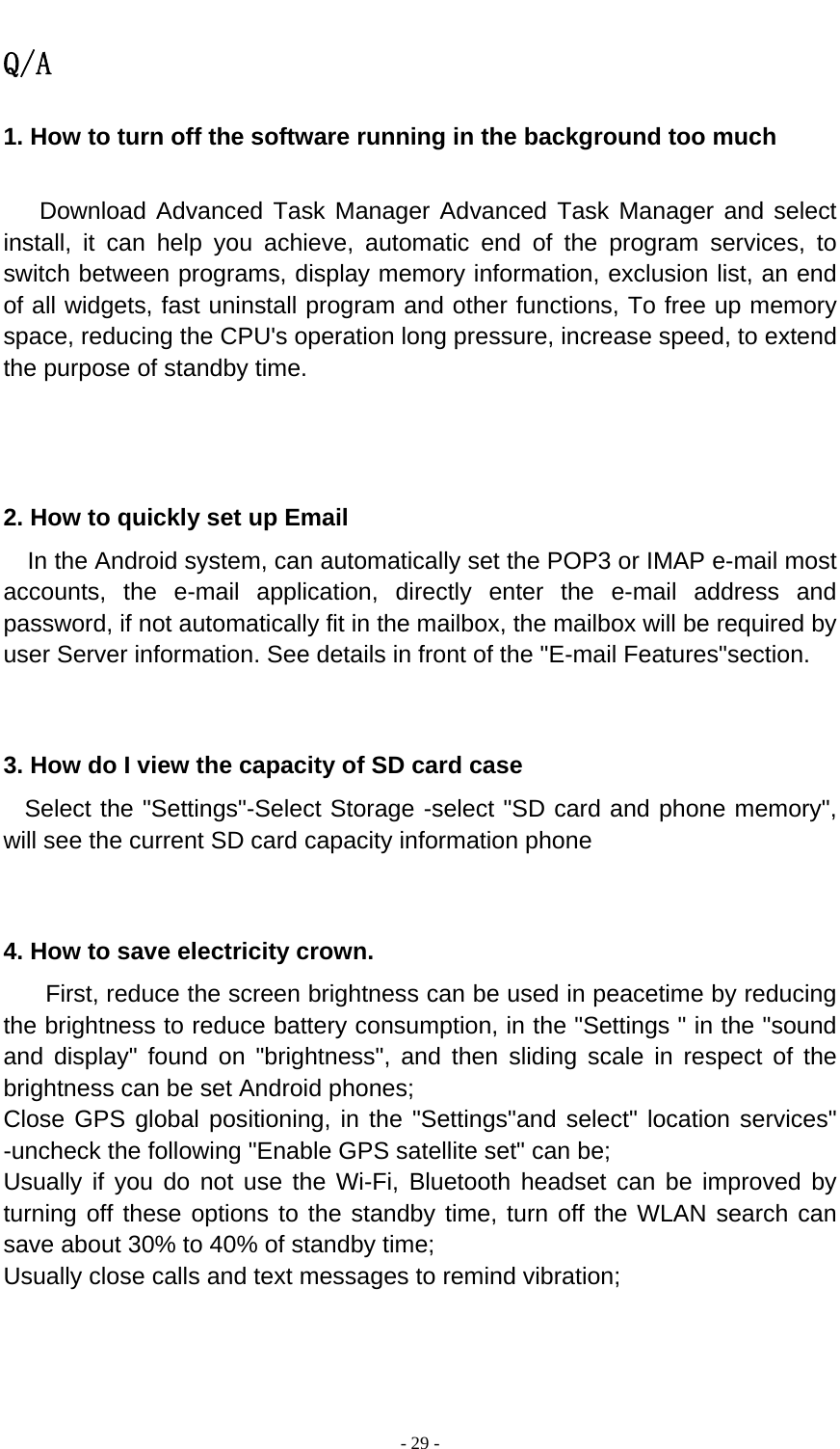  - 29 -  Q/A 1. How to turn off the software running in the background too much     Download Advanced Task Manager Advanced Task Manager and select install, it can help you achieve, automatic end of the program services, to switch between programs, display memory information, exclusion list, an end of all widgets, fast uninstall program and other functions, To free up memory space, reducing the CPU&apos;s operation long pressure, increase speed, to extend the purpose of standby time.    2. How to quickly set up Email   In the Android system, can automatically set the POP3 or IMAP e-mail most accounts, the e-mail application, directly enter the e-mail address and password, if not automatically fit in the mailbox, the mailbox will be required by user Server information. See details in front of the &quot;E-mail Features&quot;section.   3. How do I view the capacity of SD card case   Select the &quot;Settings&quot;-Select Storage -select &quot;SD card and phone memory&quot;, will see the current SD card capacity information phone   4. How to save electricity crown. First, reduce the screen brightness can be used in peacetime by reducing the brightness to reduce battery consumption, in the &quot;Settings &quot; in the &quot;sound and display&quot; found on &quot;brightness&quot;, and then sliding scale in respect of the brightness can be set Android phones; Close GPS global positioning, in the &quot;Settings&quot;and select&quot; location services&quot; -uncheck the following &quot;Enable GPS satellite set&quot; can be; Usually if you do not use the Wi-Fi, Bluetooth headset can be improved by turning off these options to the standby time, turn off the WLAN search can save about 30% to 40% of standby time; Usually close calls and text messages to remind vibration;   