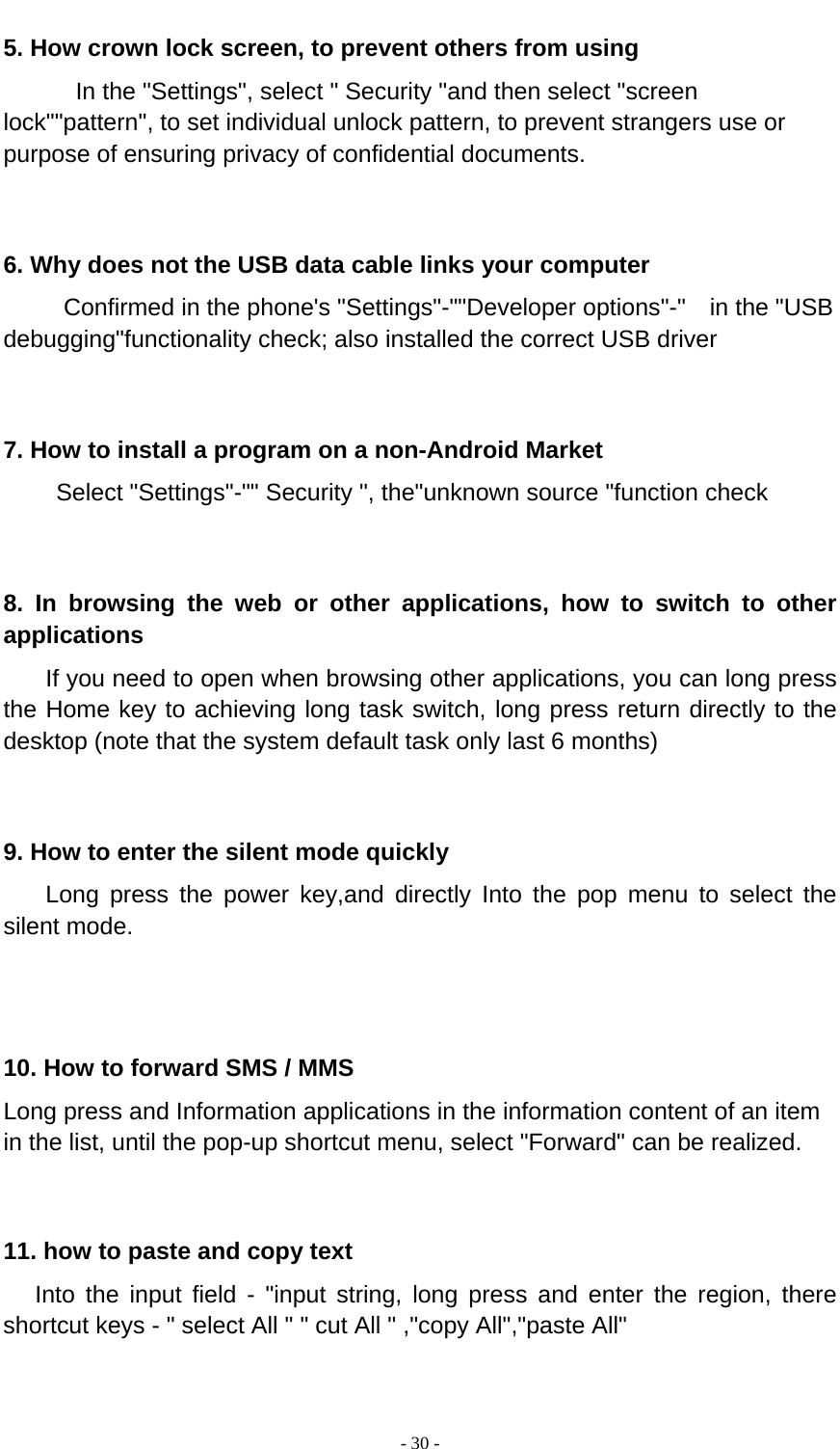  - 30 -  5. How crown lock screen, to prevent others from using In the &quot;Settings&quot;, select &quot; Security &quot;and then select &quot;screen lock&quot;&quot;pattern&quot;, to set individual unlock pattern, to prevent strangers use or purpose of ensuring privacy of confidential documents.   6. Why does not the USB data cable links your computer Confirmed in the phone&apos;s &quot;Settings&quot;-&quot;&quot;Developer options&quot;-&quot;  in the &quot;USB debugging&quot;functionality check; also installed the correct USB driver   7. How to install a program on a non-Android Market      Select &quot;Settings&quot;-&quot;&quot; Security &quot;, the&quot;unknown source &quot;function check   8. In browsing the web or other applications, how to switch to other applications     If you need to open when browsing other applications, you can long press the Home key to achieving long task switch, long press return directly to the desktop (note that the system default task only last 6 months)   9. How to enter the silent mode quickly     Long press the power key,and directly Into the pop menu to select the silent mode.    10. How to forward SMS / MMS Long press and Information applications in the information content of an item in the list, until the pop-up shortcut menu, select &quot;Forward&quot; can be realized.   11. how to paste and copy text    Into the input field - &quot;input string, long press and enter the region, there shortcut keys - &quot; select All &quot; &quot; cut All &quot; ,&quot;copy All&quot;,&quot;paste All&quot;   