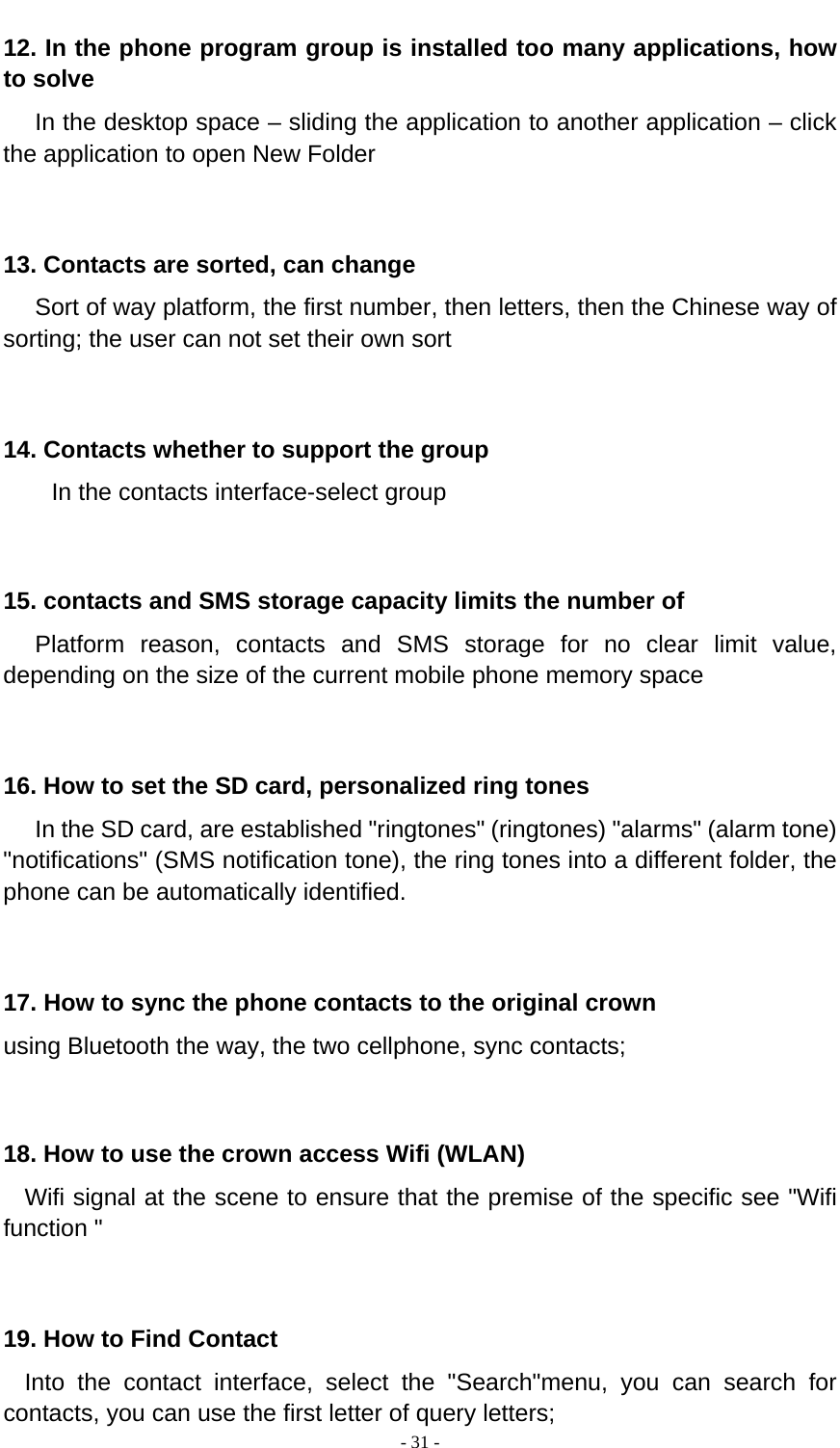  - 31 -  12. In the phone program group is installed too many applications, how to solve    In the desktop space – sliding the application to another application – click the application to open New Folder   13. Contacts are sorted, can change    Sort of way platform, the first number, then letters, then the Chinese way of sorting; the user can not set their own sort   14. Contacts whether to support the group In the contacts interface-select group    15. contacts and SMS storage capacity limits the number of    Platform reason, contacts and SMS storage for no clear limit value, depending on the size of the current mobile phone memory space   16. How to set the SD card, personalized ring tones    In the SD card, are established &quot;ringtones&quot; (ringtones) &quot;alarms&quot; (alarm tone) &quot;notifications&quot; (SMS notification tone), the ring tones into a different folder, the phone can be automatically identified.   17. How to sync the phone contacts to the original crown using Bluetooth the way, the two cellphone, sync contacts;   18. How to use the crown access Wifi (WLAN)   Wifi signal at the scene to ensure that the premise of the specific see &quot;Wifi function &quot;   19. How to Find Contact   Into the contact interface, select the &quot;Search&quot;menu, you can search for contacts, you can use the first letter of query letters; 