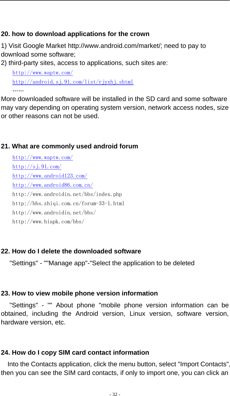  - 32 -    20. how to download applications for the crown 1) Visit Google Market http://www.android.com/market/; need to pay to download some software; 2) third-party sites, access to applications, such sites are: http://www.waptw.com/ http://android.sj.91.com/list/rjyxhj.shtml …… More downloaded software will be installed in the SD card and some software may vary depending on operating system version, network access nodes, size or other reasons can not be used.   21. What are commonly used android forum     http://www.waptw.com/   http://sj.91.com/   http://www.android123.com/   http://www.android86.com.cn/     http://www.androidin.net/bbs/index.php     http://bbs.zhiqi.com.cn/forum-33-1.html     http://www.androidin.net/bbs/ http://www.hiapk.com/bbs/    22. How do I delete the downloaded software    &quot;Settings&quot; - &quot;&quot;Manage app&quot;-&quot;Select the application to be deleted   23. How to view mobile phone version information    &quot;Settings&quot; - &quot;&quot; About phone &quot;mobile phone version information can be obtained, including the Android version, Linux version, software version, hardware version, etc.   24. How do I copy SIM card contact information Into the Contacts application, click the menu button, select &quot;Import Contacts&quot;, then you can see the SIM card contacts, if only to import one, you can click an 