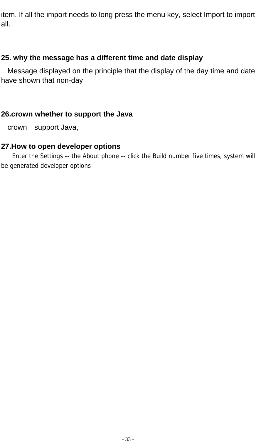  - 33 -  item. If all the import needs to long press the menu key, select Import to import all.   25. why the message has a different time and date display   Message displayed on the principle that the display of the day time and date have shown that non-day   26.crown whether to support the Java   crown  support Java,  27.How to open developer options    Enter the Settings -- the About phone -- click the Build number five times, system will be generated developer options  