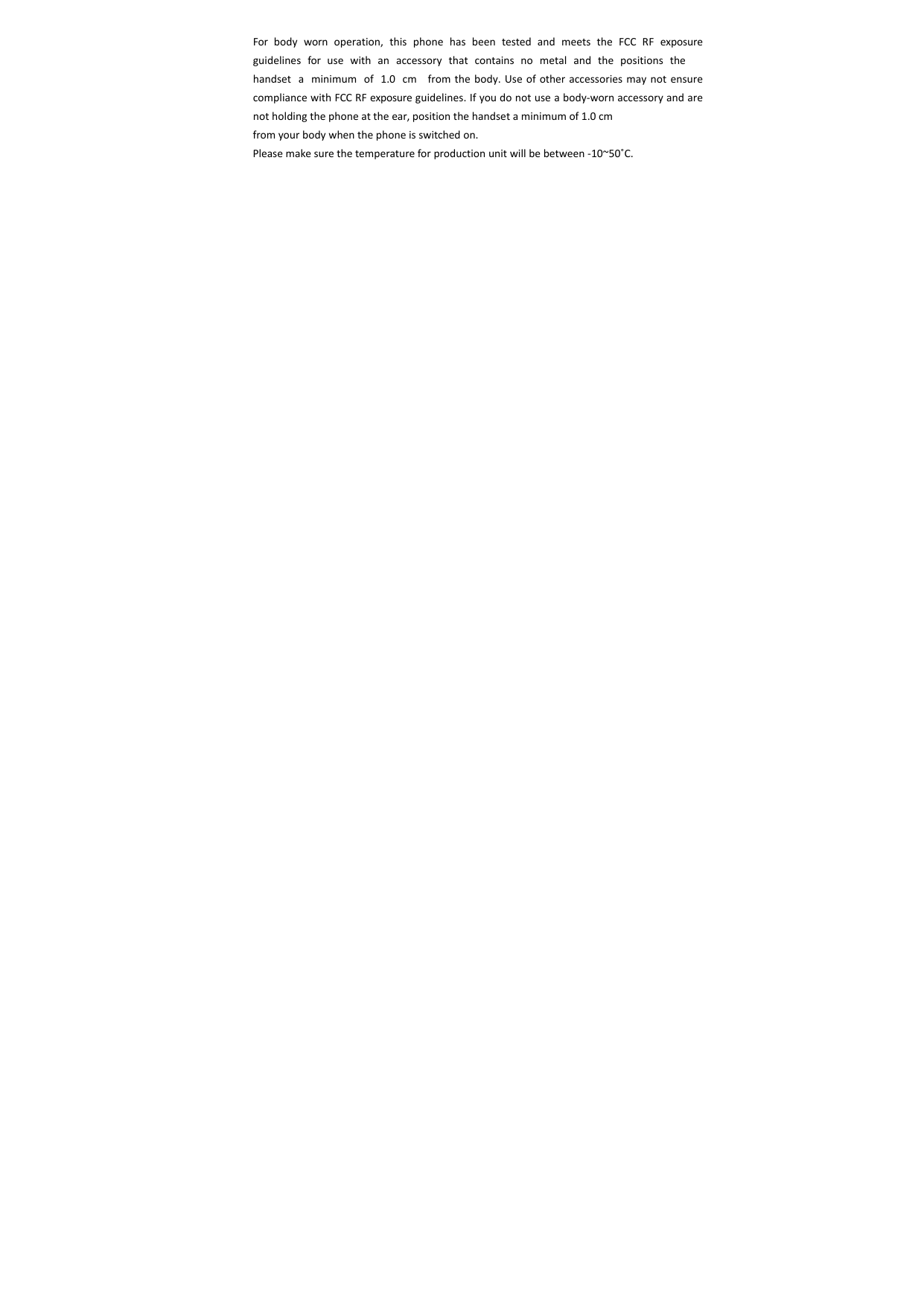 Forbodywornoperation,thisphonehasbeentestedandmeetstheFCCRFexposureguidelines for use with an accessory that contains no metal and the positions the handsetaminimumof1.0cm fromthebody.UseofotheraccessoriesmaynotensurecompliancewithFCCRFexposureguidelines.Ifyoudonotuseabody‐wornaccessoryandarenotholdingthephoneattheear,positionthehandsetaminimumof1.0cmfromyourbodywhenthephoneisswitchedon.Pleasemakesurethetemperatureforproductionunitwillbebetween‐10~50˚C.