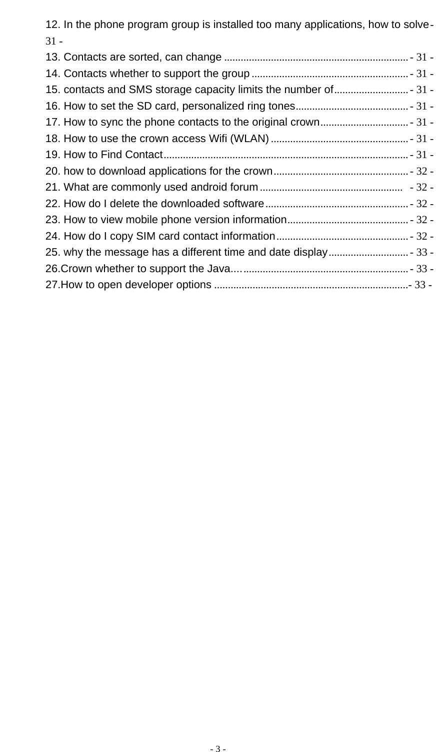  - 3 -  12. In the phone program group is installed too many applications, how to solve- 31 - 13. Contacts are sorted, can change ................................................................... - 31 - 14. Contacts whether to support the group ......................................................... - 31 - 15. contacts and SMS storage capacity limits the number of........................... - 31 - 16. How to set the SD card, personalized ring tones.........................................- 31 - 17. How to sync the phone contacts to the original crown................................ - 31 - 18. How to use the crown access Wifi (WLAN) ..................................................- 31 - 19. How to Find Contact.........................................................................................- 31 - 20. how to download applications for the crown................................................. - 32 - 21. What are commonly used android forum ....................................................  - 32 - 22. How do I delete the downloaded software....................................................- 32 - 23. How to view mobile phone version information............................................ - 32 - 24. How do I copy SIM card contact information................................................ - 32 - 25. why the message has a different time and date display.............................- 33 - 26.Crown whether to support the Java................................................................- 33 -         27.How to open developer options .......................................................................- 33 -                            