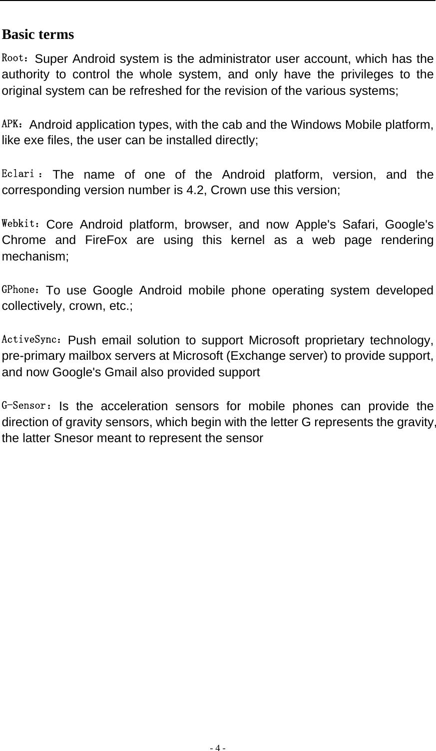  - 4 -  Basic terms   Root：Super Android system is the administrator user account, which has the authority to control the whole system, and only have the privileges to the original system can be refreshed for the revision of the various systems;   APK：Android application types, with the cab and the Windows Mobile platform, like exe files, the user can be installed directly;   Eclari ： The name of one of the Android platform, version, and the corresponding version number is 4.2, Crown use this version;  Webkit：Core Android platform, browser, and now Apple&apos;s Safari, Google&apos;s Chrome and FireFox are using this kernel as a web page rendering mechanism;   GPhone：To use Google Android mobile phone operating system developed collectively, crown, etc.;   ActiveSync：Push email solution to support Microsoft proprietary technology, pre-primary mailbox servers at Microsoft (Exchange server) to provide support, and now Google&apos;s Gmail also provided support   G-Sensor： Is the acceleration sensors for mobile phones can provide the direction of gravity sensors, which begin with the letter G represents the gravity, the latter Snesor meant to represent the sensor             