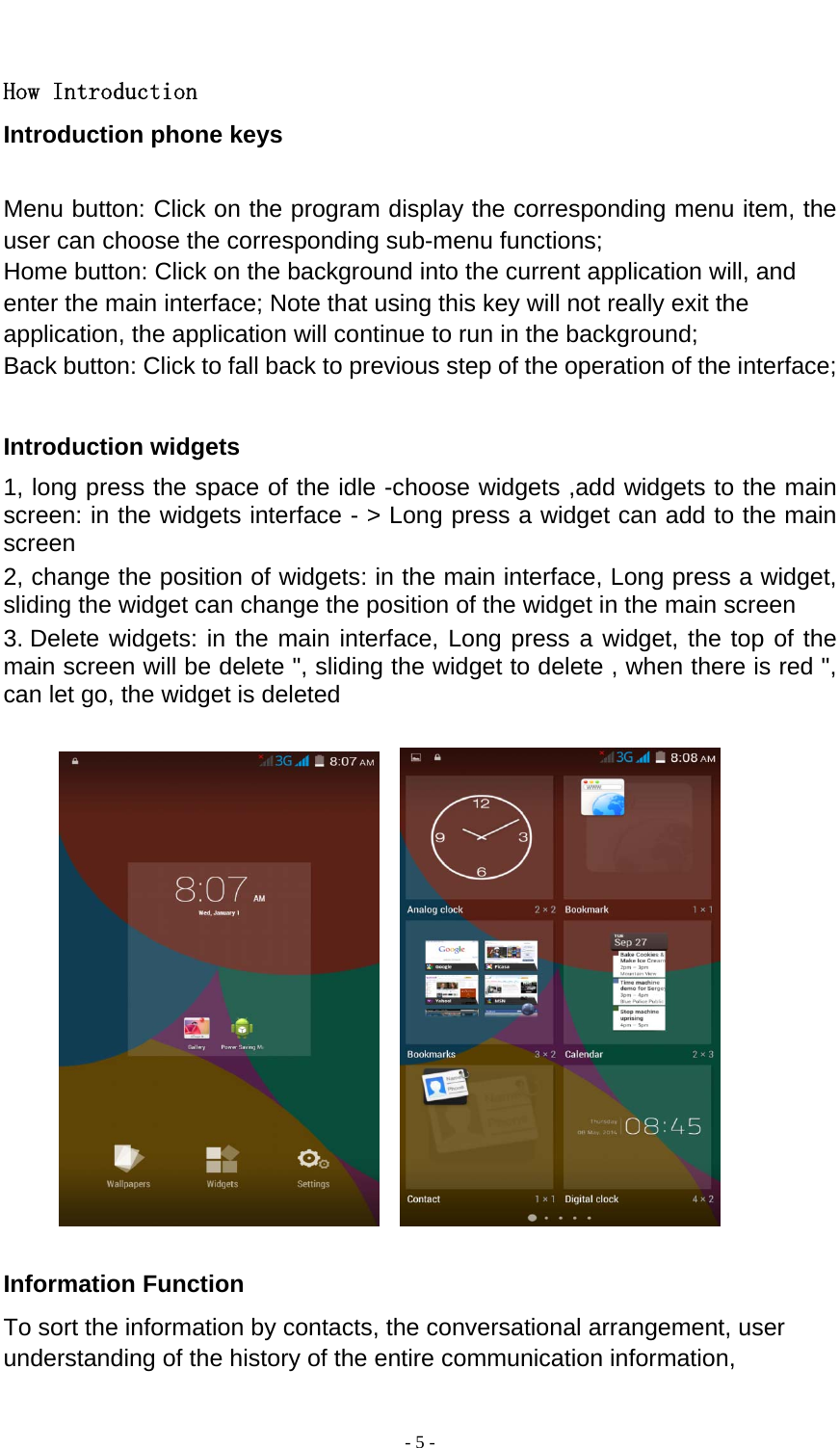  - 5 -   How Introduction Introduction phone keys  Menu button: Click on the program display the corresponding menu item, the user can choose the corresponding sub-menu functions; Home button: Click on the background into the current application will, and enter the main interface; Note that using this key will not really exit the application, the application will continue to run in the background; Back button: Click to fall back to previous step of the operation of the interface;  Introduction widgets 1, long press the space of the idle -choose widgets ,add widgets to the main screen: in the widgets interface - &gt; Long press a widget can add to the main screen 2, change the position of widgets: in the main interface, Long press a widget, sliding the widget can change the position of the widget in the main screen   3. Delete widgets: in the main interface, Long press a widget, the top of the main screen will be delete &quot;, sliding the widget to delete , when there is red &quot;, can let go, the widget is deleted                Information Function To sort the information by contacts, the conversational arrangement, user understanding of the history of the entire communication information, 