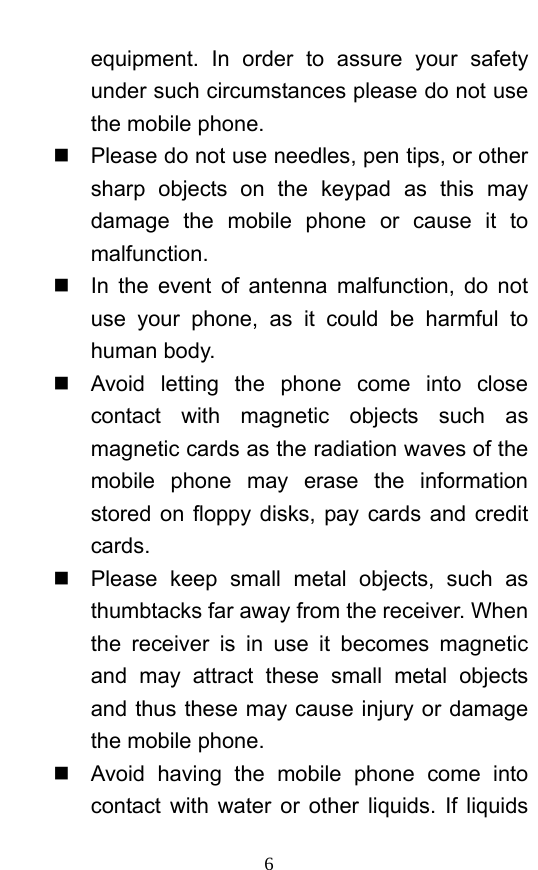  6 equipment. In order to assure your safety under such circumstances please do not use the mobile phone.     Please do not use needles, pen tips, or other sharp objects on the keypad as this may damage the mobile phone or cause it to malfunction.    In the event of antenna malfunction, do not use your phone, as it could be harmful to human body.     Avoid letting the phone come into close contact with magnetic objects such as magnetic cards as the radiation waves of the mobile phone may erase the information stored on floppy disks, pay cards and credit cards.    Please keep small metal objects, such as thumbtacks far away from the receiver. When the receiver is in use it becomes magnetic and may attract these small metal objects and thus these may cause injury or damage the mobile phone.   Avoid having the mobile phone come into contact with water or other liquids. If liquids 