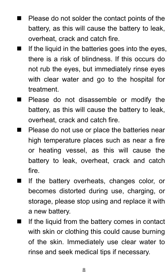  8   Please do not solder the contact points of the battery, as this will cause the battery to leak, overheat, crack and catch fire.     If the liquid in the batteries goes into the eyes, there is a risk of blindness. If this occurs do not rub the eyes, but immediately rinse eyes with clear water and go to the hospital for treatment.    Please do not disassemble or modify the battery, as this will cause the battery to leak, overheat, crack and catch fire.     Please do not use or place the batteries near high temperature places such as near a fire or heating vessel, as this will cause the battery to leak, overheat, crack and catch fire.    If the battery overheats, changes color, or becomes distorted during use, charging, or storage, please stop using and replace it with a new battery.     If the liquid from the battery comes in contact with skin or clothing this could cause burning of the skin. Immediately use clear water to rinse and seek medical tips if necessary.   
