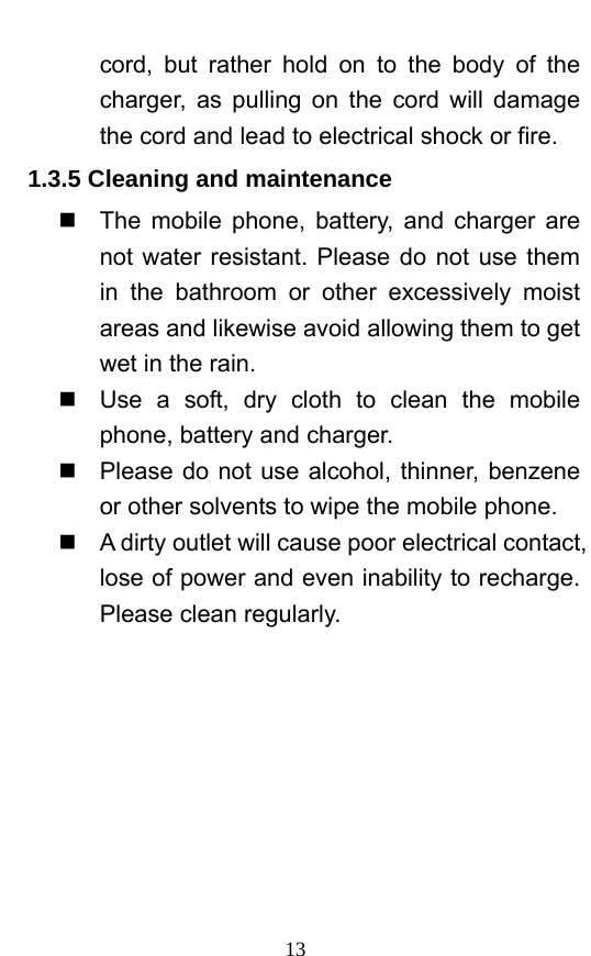  13 cord, but rather hold on to the body of the charger, as pulling on the cord will damage the cord and lead to electrical shock or fire.   1.3.5 Cleaning and maintenance   The mobile phone, battery, and charger are not water resistant. Please do not use them in the bathroom or other excessively moist areas and likewise avoid allowing them to get wet in the rain.     Use a soft, dry cloth to clean the mobile phone, battery and charger.     Please do not use alcohol, thinner, benzene or other solvents to wipe the mobile phone.     A dirty outlet will cause poor electrical contact, lose of power and even inability to recharge. Please clean regularly. 