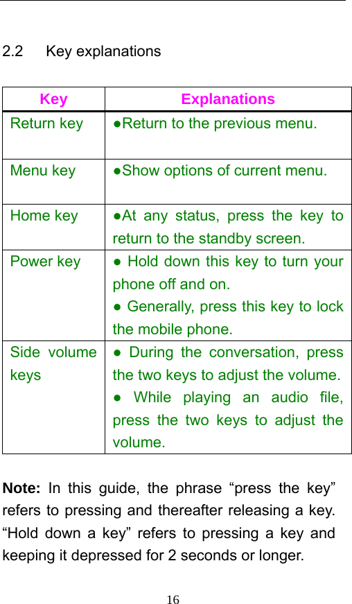  16 2.2   Key explanations  Key Explanations Return key  ●Return to the previous menu. Menu key  ●Show options of current menu.   Home key  ●At any status, press the key to return to the standby screen.   Power key  ● Hold down this key to turn your phone off and on.   ● Generally, press this key to lock the mobile phone.   Side volume keys ● During the conversation, press the two keys to adjust the volume. ● While playing an audio file, press the two keys to adjust the volume.  Note: In this guide, the phrase “press the key” refers to pressing and thereafter releasing a key. “Hold down a key” refers to pressing a key and keeping it depressed for 2 seconds or longer.     